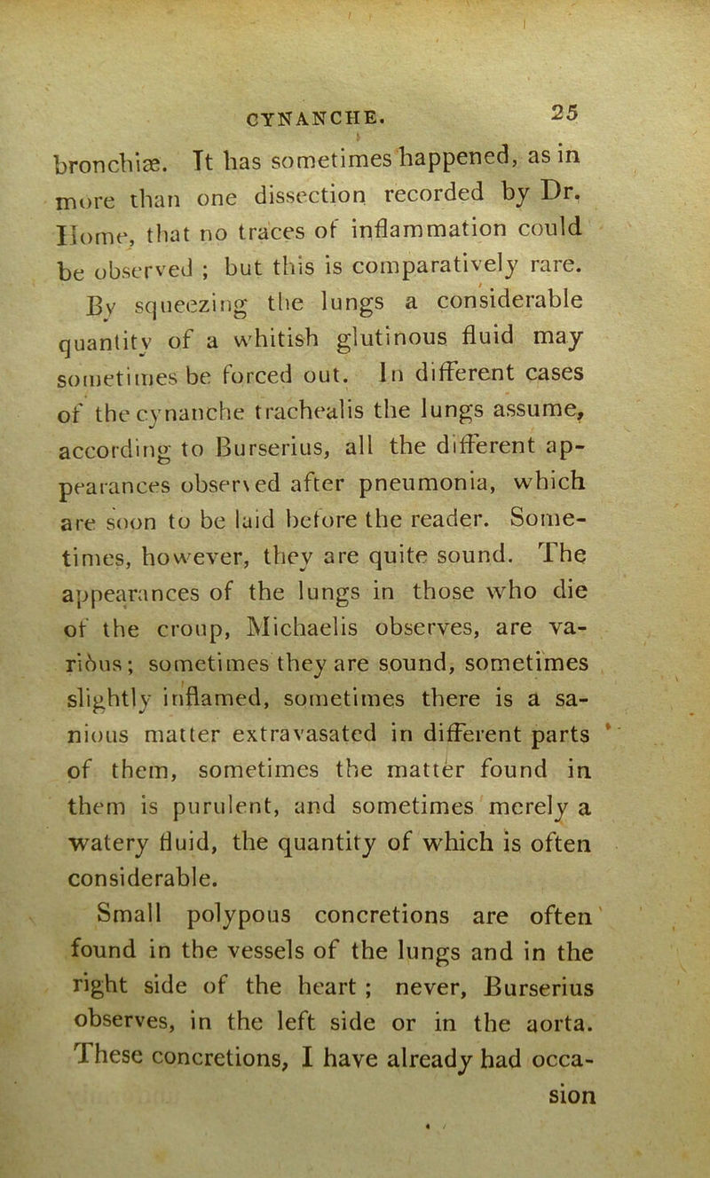bronchi*. Tt has sometimes happened, as in more than one dissection recorded by Dr, Home, that no traces of inflammation could be observed ; but this is comparatively rare. By squeezing the lungs a considerable quantity of a whitish glutinous fluid may sometimes be forced out. In different cases of thecynanche trachealis the lungs assume, according to Burserius, all the different ap- pearances observed after pneumonia, which are soon to be laid before the reader. Some- times, however, they are quite sound. The appearances of the lungs in those who die of the croup, Michaelis observes, are va- rious; sometimes they are sound, sometimes slightly inflamed, sometimes there is a sa- nious matter extravasated in different parts of them, sometimes the matter found in them is purulent, and sometimes merely a watery fluid, the quantity of which is often considerable. Small polypous concretions are often' found in the vessels of the lungs and in the right side of the heart ; never, Burserius observes, in the left side or in the aorta. r\ hese concretions, I have already had occa- sion