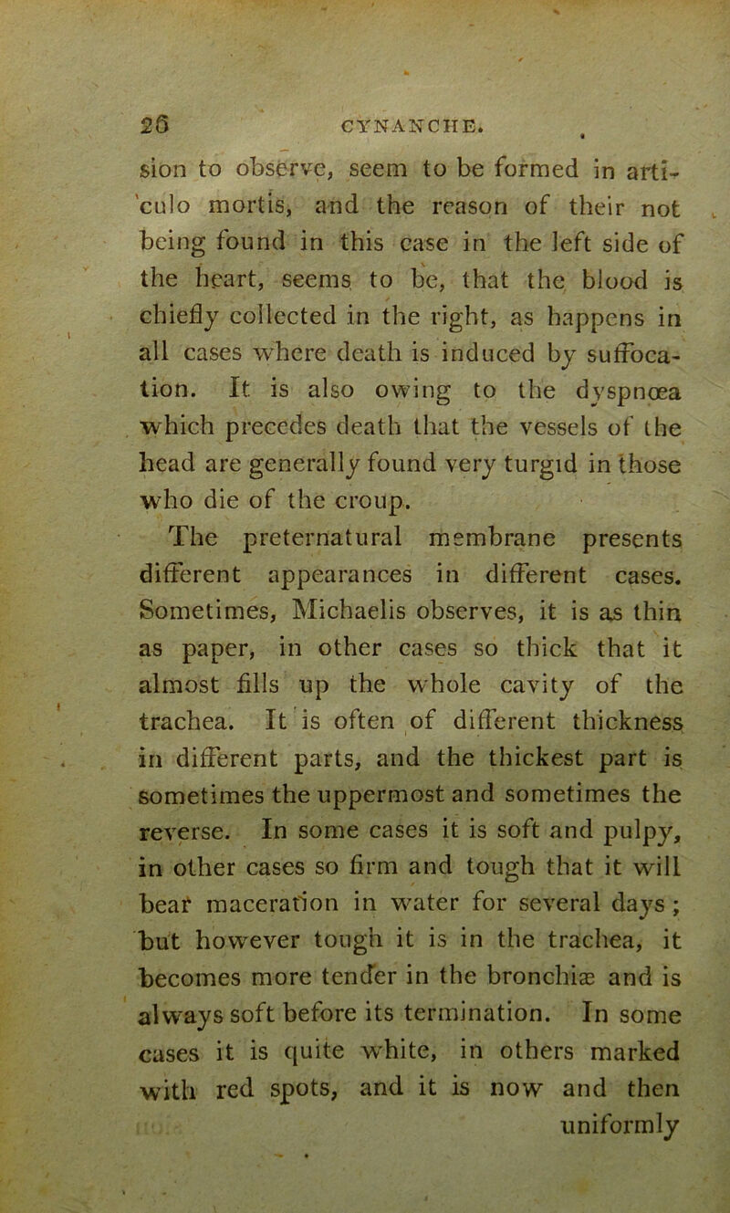 25 CYNANCHE. sion to observe, seem to be formed in arti- 'culo mortis, and the reason of their not being found in this case in the left side of the heart, seems to be, that the blood is chiefly collected in the right, as happens in all cases where death is induced by suffoca- tion. It is also owing to the dyspnoea which precedes death that the vessels of the head are generally found very turgid in those who die of the croup. The preternatural membrane presents different appearances in different cases. Sometimes, Michaelis observes, it is as thin as paper, in other cases so thick that it almost fills up the whole cavity of the trachea. It is often of different thickness in different parts, and the thickest part is sometimes the uppermost and sometimes the reverse. In some cases it is soft and pulpy, in other cases so firm and tough that it will bear maceration in water for several days ; but however tough it is in the trachea, it becomes more tender in the bronchia? and is always soft before its termination. In some cases it is quite white, in others marked with red spots, and it is now and then uniformly
