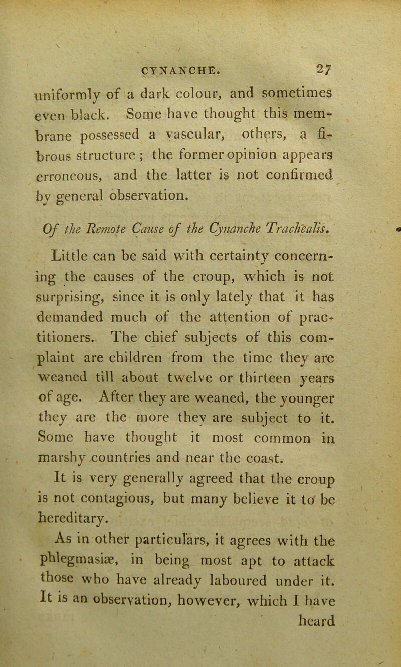 uniformlv of a dark colour, and sometimes even black. Some have thought this mem- brane possessed a vascular, others, a fi- brous structure; the former opinion appears erroneous, and the latter is not confirmed by general observation. Of the Remote Cause of the Cynanche 'Trache alls. Little can be said with certainty concern- ing the causes of the croup, which is not surprising, since it is only lately that it has demanded much of the attention of prac- titioners. The chief subjects of this com- plaint are children from the time they are weaned till about twelve or thirteen years of age. After they are weaned, the younger they are the more thev are subject to it. Some have thought it most common in marshy countries and near the coast. It is very generally agreed that the croup is not contagious, but many believe it tcf be hereditary. As in other particulars, it agrees with the phlegmasiae, in being most apt to attack those who have already laboured under it. It is an observation, however, which I have heard