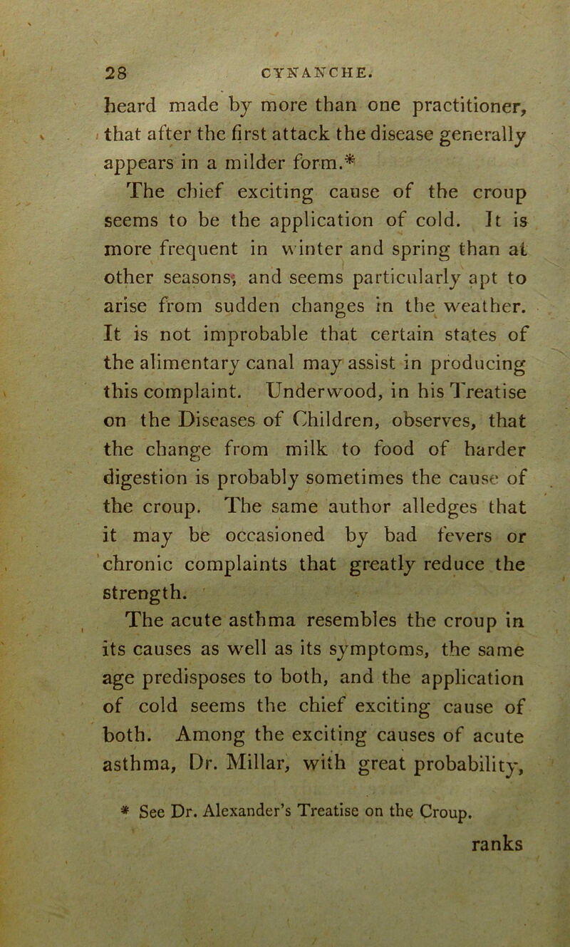 heard made by more than one practitioner, that after the first attack the disease generally appears in a milder form.* The chief exciting cause of the croup seems to be the application of cold. It is more frequent in winter and spring than ai other seasons, and seems particularly apt to arise from sudden changes in the weather. It is not improbable that certain states of the alimentary canal may assist in producing this complaint. Underwood, in his Treatise on the Diseases of Children, observes, that the change from milk to food of harder digestion is probably sometimes the cause of the croup. The same author alledges that it may be occasioned by bad fevers or chronic complaints that greatly reduce the strength. The acute asthma resembles the croup in its causes as well as its symptoms, the same age predisposes to both, and the application of cold seems the chief exciting cause of both. Among the exciting causes of acute asthma. Dr. Millar, with great probability, * See Dr. Alexander’s Treatise on the Croup. ranks