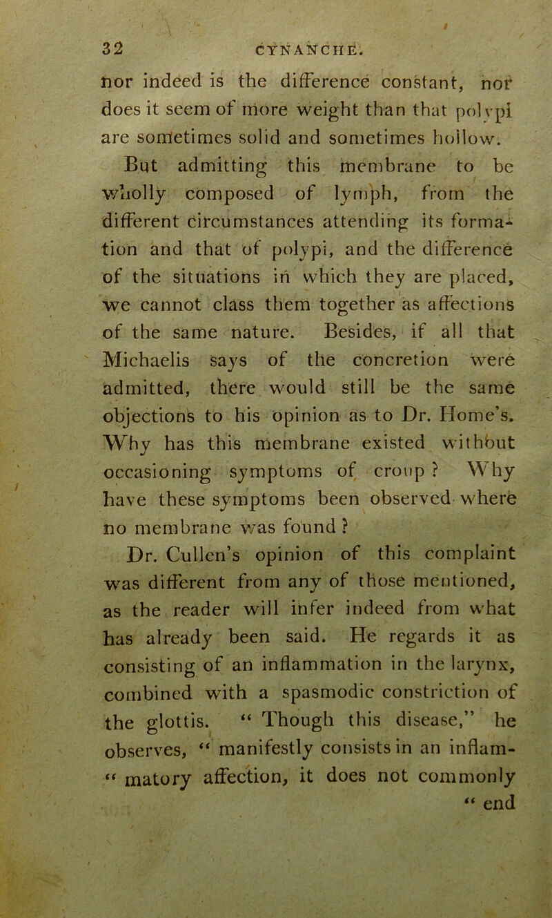 nor indeed is the difference constant, nor does it seem of more weight than that polvpi are sometimes solid and sometimes hollow; But admitting this membrane to be wholly composed of lymph, from the different circumstances attending its forma- tion and that of polypi, and the difference of the situations in which they are placed, we cannot class them together as affections of the same nature. Besides, if all that Michaelis says of the concretion wrere admitted, there would still be the same objections to his opinion as to Dr. Home’s. Why has this membrane existed without occasioning symptoms of croup? Why have these symptoms been observed w he re no membrane was found ? Dr. Cullen’s opinion of this complaint was different from any of those mentioned, as the reader will infer indeed from what has already been said. He regards it as consisting of an inflammation in the larynx, combined writh a spasmodic constriction of the glottis. “ Though this disease,” he observes, “ manifestly consists in an inflam- “ matory affection, it does not commonly “ end