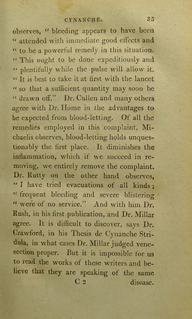 observes, “ bleeding appears to have been “ attended with immediate good effects and “ to be a powerful remedy in this situation. “ This ought to be done expeditiously and “ plentifully while the pulse will allow it. “ It is best to take it at first with the lancet “ so that a sufficient quantity may soon be “ drawn off.” Dr. Cullen and many others agree with Dr. Home in the advantages to be expected from blood-letting. Of all the remedies employed in this complaint, Mi- chaelis observes, blood-letting holds unques- tionably the first place. It diminishes the inflammation, which if we succeed in re- moving, we entirely remove the complaint. Dr. Rutty on the other hand observes, “ I have tried evacuations of all kinds ; “ frequent bleeding and severe blistering “ were of no service.” And with him Dr. Rush, in his first publication, and Dr. Millar agree. It is difficult to discover, says Dr. Crawford, in his Thesis de Cvnanche Stri- dula, in what cases Dr. Millar judged vene- section proper. But it is impossible for us to read the works of these writers and be- lieve that they are speaking of the same C 2 disease.