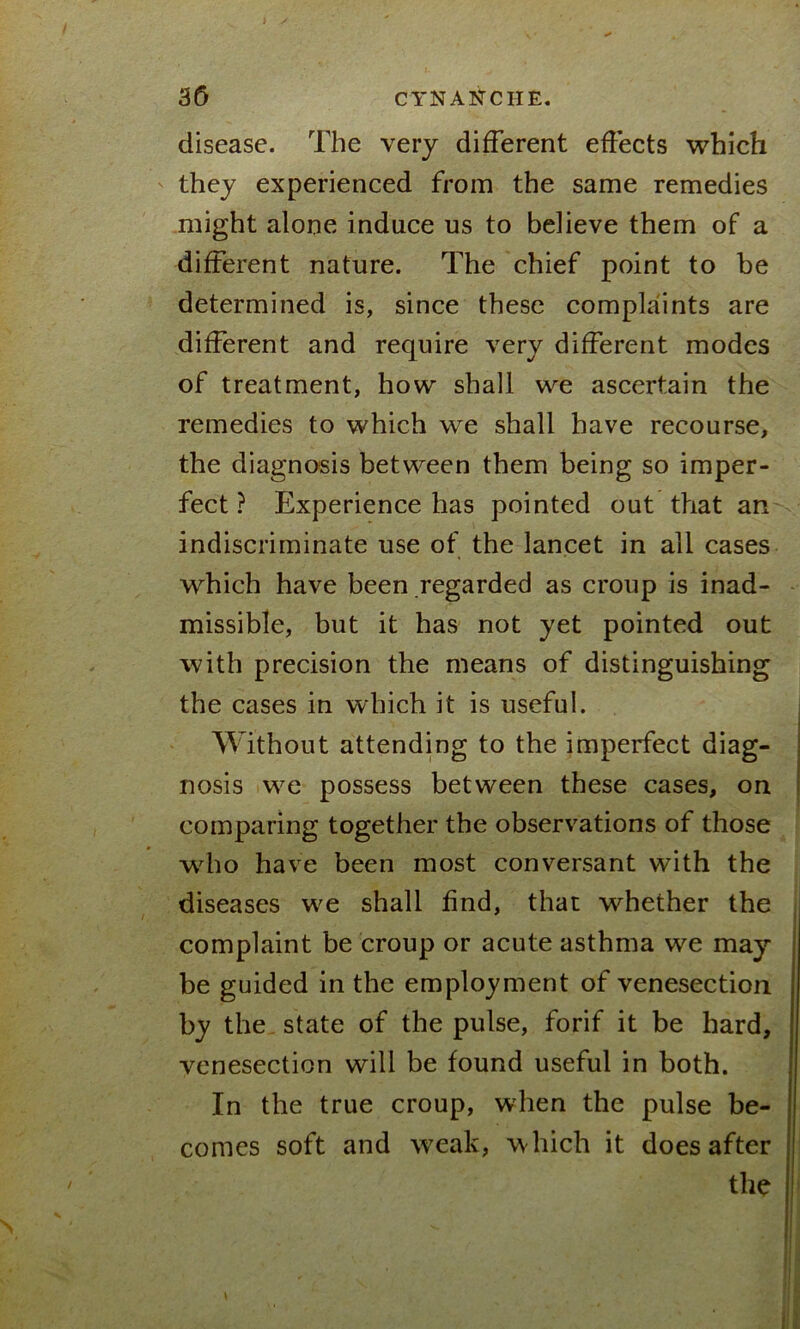 disease. The very different effects which they experienced from the same remedies might alone induce us to believe them of a different nature. The chief point to be determined is, since these complaints are different and require very different modes of treatment, how shall we ascertain the remedies to which we shall have recourse, the diagnosis between them being so imper- fect ? Experience has pointed out that an indiscriminate use of the lancet in ail cases which have been regarded as croup is inad- missible, but it has not yet pointed out with precision the means of distinguishing the cases in which it is useful. Without attending to the imperfect diag- nosis we possess between these cases, on comparing together the observations of those who have been most conversant with the diseases we shall find, that whether the complaint be croup or acute asthma we may be guided in the employment of venesection by the state of the pulse, forif it be hard, venesection will be found useful in both. In the true croup, when the pulse be- comes soft and weak, w hich it does al \