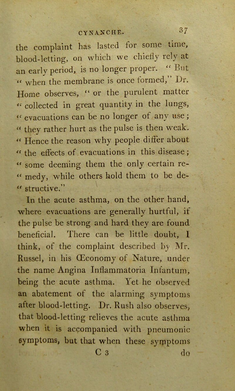 CYNANCHE. 3/ tbe complaint has lasted for some time, blood-letting, on which we chiefly rely at an early period, is no longer propei. L>ut “ when the membrane is once formed,” Dr, Home observes, “ or the purulent matter « collected in great quantity in tbe lungs, “ evacuations can be no longer of any use; “ they rather hurt as the pulse is then weak. “ Hence the reason why people differ about “ the effects of evacuations in this disease; “ some deeming them the only certain re- “ medy, while others hold them to be de- “ structive.” In the acute asthma, on the other hand, where evacuations are generally hurtful, if the pulse be strong and hard they are found beneficial. There can be little doubt, I think, of the complaint described by Mr. Russel, in his (Economy of Nature, under the name Angina Inflammatoria Infantum, being the acute asthma. Yet he observed an abatement of the alarming symptoms after blood-letting. Dr. Rush also observes, that blood-letting relieves the acute asthma when it is accompanied with pneumonic symptoms, but that when these symptoms C 3 do