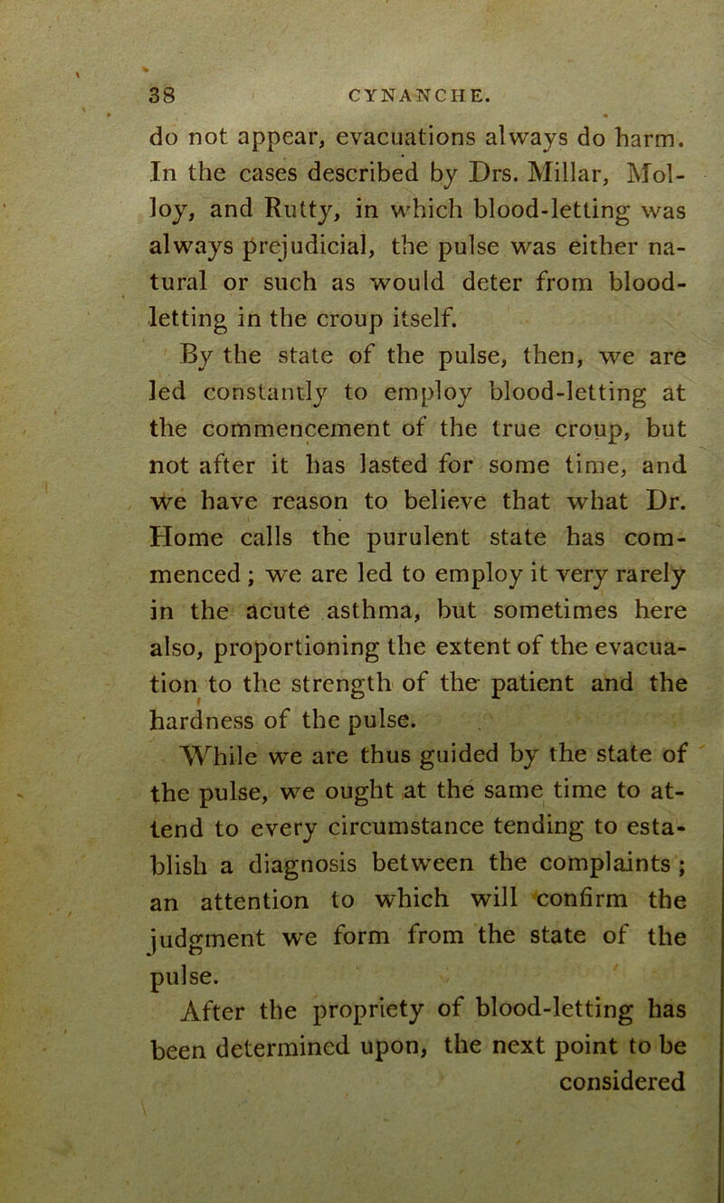 do not appear, evacuations always do harm. In the cases described by Drs. Millar, Mol- loy, and Rutty, in which blood-letting was always prejudicial, the pulse was either na- tural or such as would deter from blood- letting in the croup itself. By the state of the pulse, then, we are led constantly to employ blood-letting at the commencement of the true croup, but not after it has lasted for some time, and we have reason to believe that what Dr. Home calls the purulent state has com- menced ; we are led to employ it very rarely in the acute asthma, but sometimes here also, proportioning the extent of the evacua- tion to the strength of the patient and the hardness of the pulse. While we are thus guided by the state of the pulse, we ought at the same time to at- tend to every circumstance tending to esta- blish a diagnosis between the complaints ; an attention to which will confirm the judgment we form from the state of the pulse. After the propriety of blood-letting has been determined upon, the next point to be considered