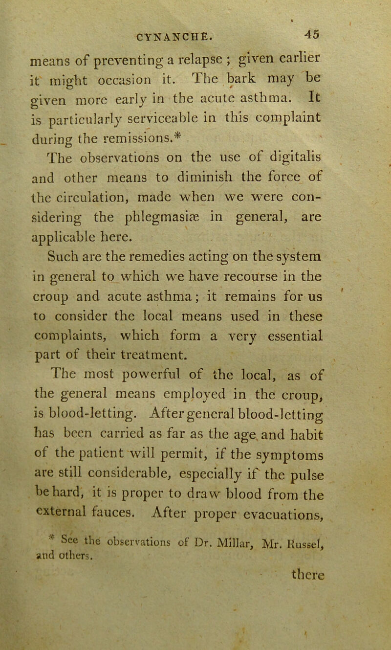 means of preventing a relapse ; given earlier it might occasion it. The bark may be given more early in the acute asthma. It is particularly serviceable in this complaint during the remissions.* The observations on the use of digitalis and other means to diminish the force of the circulation, made when we were con- sidering the phlegmasire in general, are applicable here. Such are the remedies acting on the system in general to which we have recourse in the croup and acute asthma; it remains for us to consider the local means used in these complaints, which form a very essential part of their treatment. The most powerful of the local, as of the general means employed in the croup, is blood-letting. After general blood-letting has been carried as far as the age and habit of the patient will permit, if the symptoms are still considerable, especially if the pulse be hard, it is proper to draw blood from the external fauces. After proper evacuations,  See the observations of Dr. Millar, Mr. Kussel, and others. there