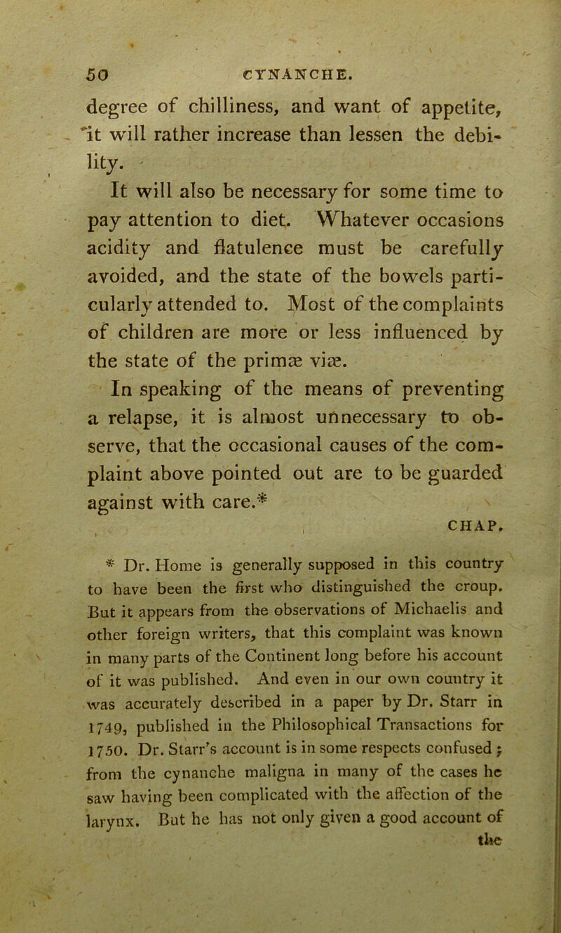 degree of chilliness, and want of appetite, it will rather increase than lessen the debi- lity. It will also be necessary for some time to pay attention to diet. Whatever occasions acidity and flatulence must be carefully avoided, and the state of the bowels parti- cularly attended to. Most of the complaints of children are more or less influenced by the state of the primce vice. In speaking of the means of preventing a relapse, it is almost unnecessary to ob- serve, that the occasional causes of the com- plaint above pointed out are to be guarded against with care.* CHAP. » 1 Dr. Home is generally supposed in this country to have been the first who distinguished the croup. But it appears from the observations of Michaelis and other foreign writers, that this complaint was known in many parts of the Continent long before his account of it was published. And even in our own country it was accurately described in a paper by Dr. Starr in 1749, published in the Philosophical Transactions for ] 750. Dr. Starr’s account is in some respects confused j from the cynanche maligna in many of the cases he saw having been complicated with the affection of the larynx. But he has not only given a good account of the