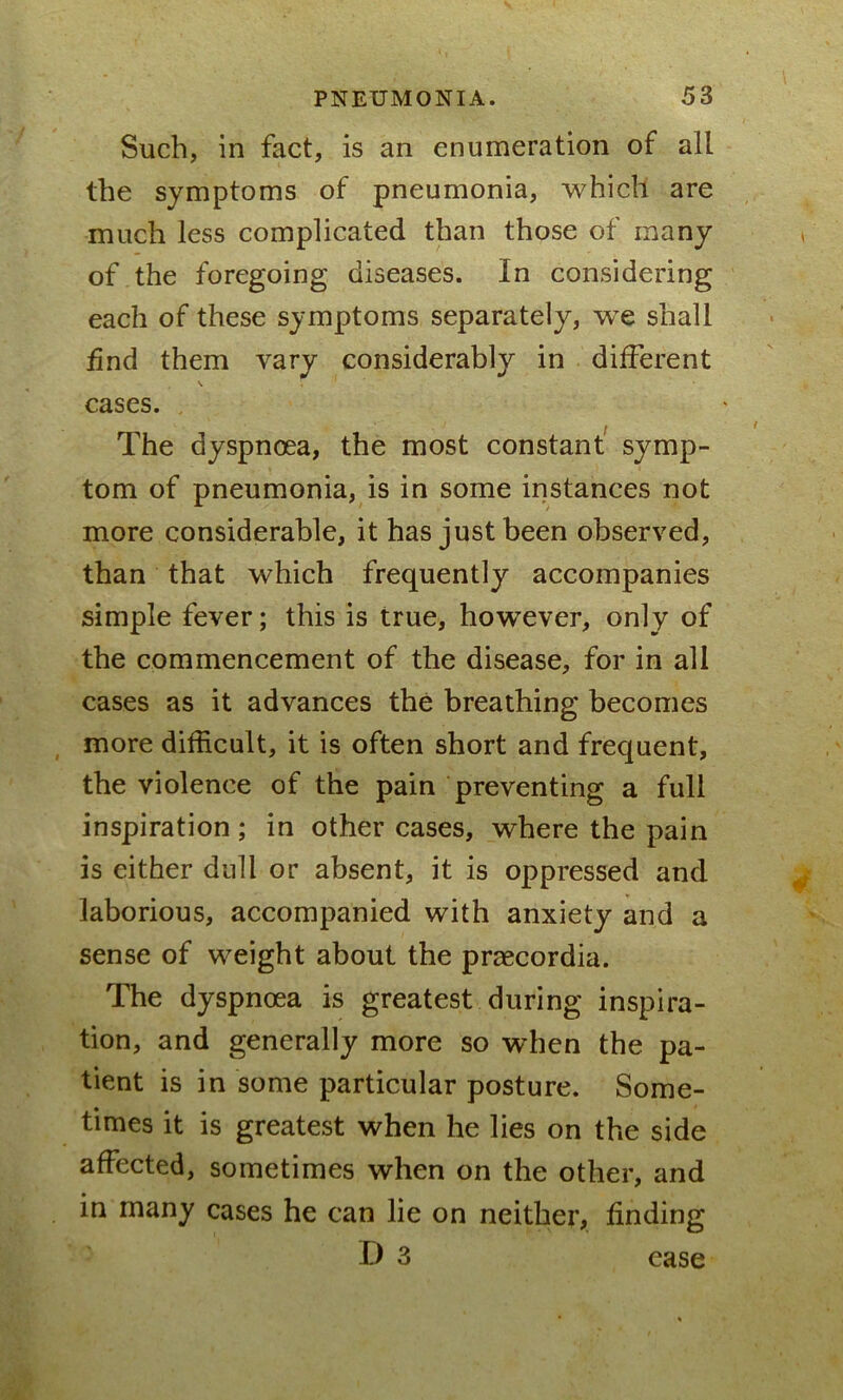 Such, in fact, is an enumeration of all the symptoms of pneumonia, which are much less complicated than those of many of the foregoing diseases. In considering each of these symptoms separately, we shall find them vary considerably in different \ ; 1 ' cases. The dyspnoea, the most constant symp- tom of pneumonia, is in some instances not more considerable, it has just been observed, than that which frequently accompanies simple fever; this is true, however, only of the commencement of the disease, for in all cases as it advances the breathing becomes more difficult, it is often short and frequent, the violence of the pain preventing a full inspiration ; in other cases, where the pain is either dull or absent, it is oppressed and laborious, accompanied with anxiety and a sense of weight about the praecordia. The dyspnoea is greatest during inspira- tion, and generally more so when the pa- tient is in some particular posture. Some- times it is greatest when he lies on the side affected, sometimes when on the other, and in many cases he can lie on neither, finding D 3 ease