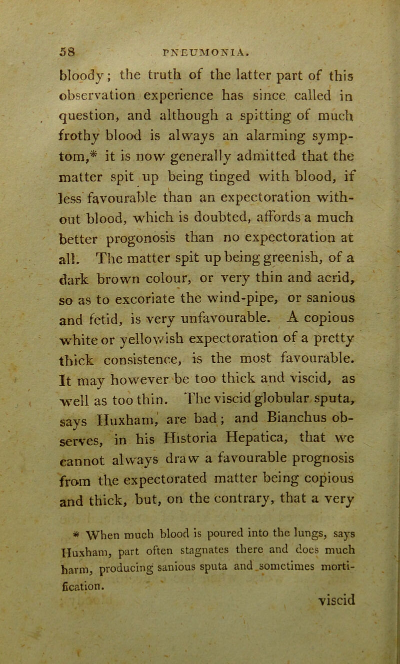 bloody; the truth of the latter part of this observation experience has since called in question, and although a spitting of much frothy blood is always an alarming symp- tom,* it is now generally admitted that the matter spit up being tinged with blood, if less favourable than an expectoration with- out blood, which is doubted, affords a much better progonosis than no expectoration at all. The matter spit up being greenish, of a dark brown colour, or very thin and acrid, so as to excoriate the wind-pipe, or sanious and fetid, is very unfavourable. A copious white or yellowish expectoration of a pretty thick consistence, is the most favourable. It may however be too thick and viscid, as well as too thin. The viscid globular sputa, says Huxham, are bad; and Bianchus ob- serves, in his Historia Hepatica, that we cannot always draw a favourable prognosis from the expectorated matter being copious and thick, but, on the contrary, that a very * When much bloocl is poured into the lungs, says Huxham, part often stagnates there and does much harm, producing sanious sputa and .sometimes morti- fication. viscid