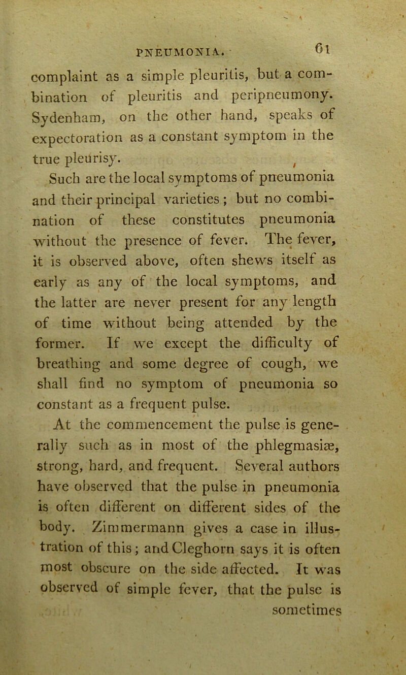 complaint as a simple pleuritis, but a com- bination of pleuritis and peripneumony. Sydenham, on the other hand, speaks of expectoration as a constant symptom in the true pleurisy. t Such are the local symptoms of pneumonia and their principal varieties ; but no combi- nation of these constitutes pneumonia without the presence of fever. The fever, it is observed above, often shews itself as early as any of the local symptoms, and the latter are never present for any length of time without being attended by the former. If we except the difficulty of breathing and some degree of cough, we shall find no symptom of pneumonia so constant as a frequent pulse. , i At the commencement the pulse is gene- rally such as in most of the phlegmasiae, strong, hard, and frequent. Several authors have observed that the pulse in pneumonia is often different on different sides of the body. Zimmermann gives a case in illus- tration of this; andCleghorn says it is often most obscure on the side affected. It was observed of simple fever, that the pulse is sometimes