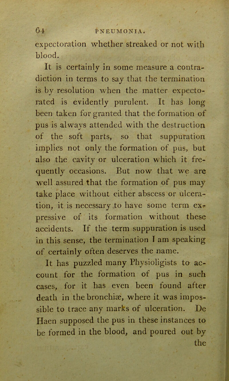 expectoration whether streaked or not with blood. It is certainly in some measure a contra- diction in terms to say that the termination is by resolution when the matter expecto- rated is evidently purulent. It has long been taken for granted that the formation of pus is always attended with the destruction of the soft parts, so that suppuration implies not only the formation of pus, but i also the cavity or ulceration which it fre- quently occasions. But now that we are well assured that the formation of pus may take place without either abscess or ulcera- tion, it is necessary to have some term exr pressive of its formation without these accidents. If the term suppuration is used in this sense, the termination T am speaking of certainly often deserves the name. It has puzzled many Physioligists tu ac- count for the formation of pus in such cases, for it has even been found after death in the bronchia, where it was impos- sible to trace any marks of ulceration. De Haen supposed the pus in these instances to be formed in the blood, and poured out by the