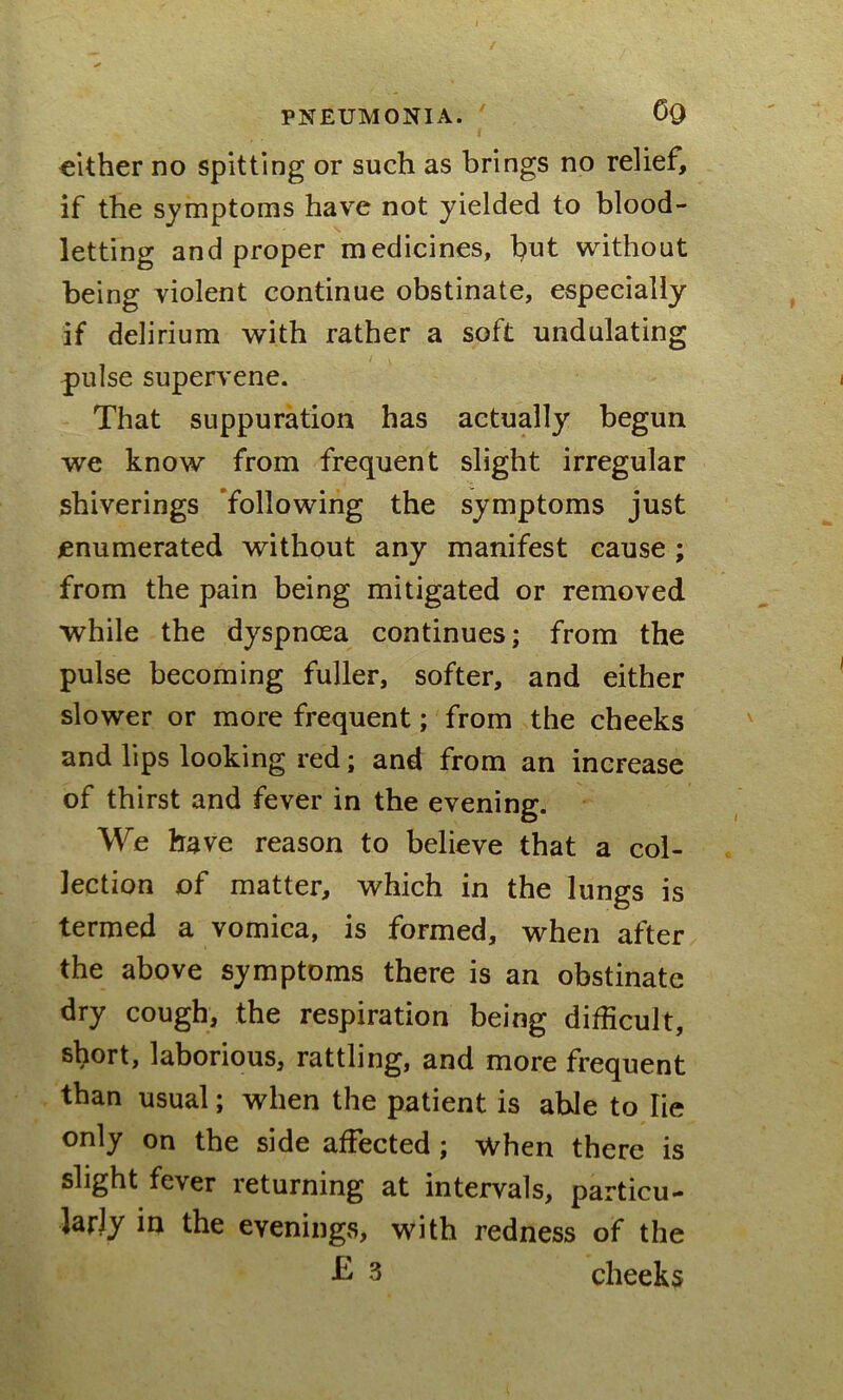 cither no spitting or such as brings no relief, if the symptoms have not yielded to blood- letting and proper medicines, but without being violent continue obstinate, especially if delirium with rather a soft undulating pulse supervene. That suppuration has actually begun we know from frequent slight irregular shiverings following the symptoms just enumerated without any manifest cause ; from the pain being mitigated or removed while the dyspnoea continues; from the pulse becoming fuller, softer, and either slower or more frequent; from the cheeks and lips looking red; and from an increase of thirst and fever in the evening. We have reason to believe that a col- lection of matter, which in the lungs is termed a vomica, is formed, when after the above symptoms there is an obstinate dry cough, the respiration being difficult, short, laborious, rattling, and more frequent than usual; when the patient is able to lie only on the side affected ; When there is slight fever returning at intervals, particu- larly in the evenings, with redness of the