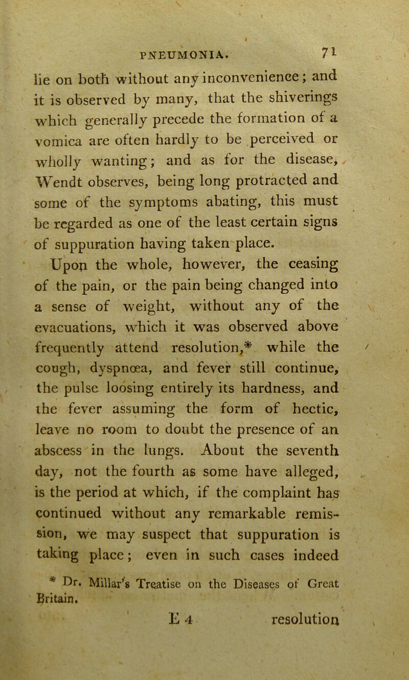 lie on both without any inconvenience; and it is observed by many, that the shiverings which generally precede the formation of a vomica are often hardly to be perceived or wholly wanting; and as for the disease, Wendt observes, being long protracted and some of the symptoms abating, this must be regarded as one of the least certain signs of suppuration having taken place. Upon the whole, however, the ceasing of the pain, or the pain being changed into a sense of weight, without any of the evacuations, which it was observed above frequently attend resolution,* while the cough, dyspnoea, and fever still continue, the pulse loosing entirely its hardness, and the fever assuming the form of hectic, leave no room to doubt the presence of an abscess in the lungs. About the seventh day, not the fourth as some have alleged, is the period at which, if the complaint has continued without any remarkable remis- sion, we may suspect that suppuration is taking place; even in such cases indeed * Dr. Millar’s Treatise on the Diseases of Great Britain. E 4 resolution