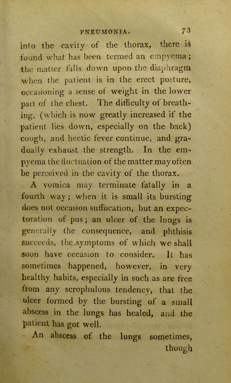 into the cavity of the thorax, there is •/ found what has been termed an empyema; the matter falls down upon the diaphragm when the patient is in the erect posture, occasioning a sense of weight in the lower part of the chest. The difficulty of breath- ing, (which is now greatly increased if the patient lies down, especially on the back) cough, and hectic fever continue, and gra- dual ly exhaust the strength. In the em- pyema the fluctuation of the matter may often be perceived in the cavity of the thorax. A vomica may terminate fatally in a fourth way; when it is small its bursting does not occasion suffocation, but an expec- toration of pus; an ulcer of the lungs is generally the consequence, and phthisis succeeds, the symptoms of which we shall soon have occasion to consider. It has sometimes happened, however, in very healthy habits, especially in such as are free from any scrophulous tendency, that the ulcer formed by the bursting of a small abscess in the lungs has healed, and the patient has got well. An abscess of the lungs sometimes, though