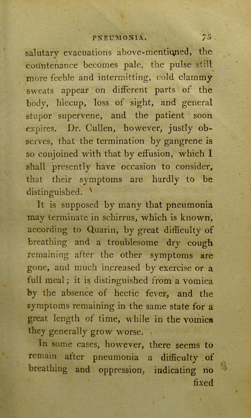 salutary evacuations above-mentiqjried, the countenance becomes pale, the pulse still more feeble and intermitting, cold clammy sweats appear on different parts of the body, hiccup, loss of sight, and general stupor supervene, and the patient soon expires. Dr. Cullen, however, justly ob- serves, that the termination by gangrene is so conjoined with that by effusion, which I shall presently have occasion to consider, that their symptoms are hardly to be distinguished. v It is supposed by many that pneumonia may terminate in schirrus, which is known, according to Quarin, by great difficulty of breathing and a troublesome dry cough remaining after the other symptoms are gone, and much increased by exercise or a full meal; it is distinguished from a vomica by the absence of hectic fever, and the symptoms remaining in the same state for a great length of time, while in the vomica they generally grow worse. . In some cases, however, there seems to remain after pneumonia a difficulty of breathing and oppression, indicating no fixed