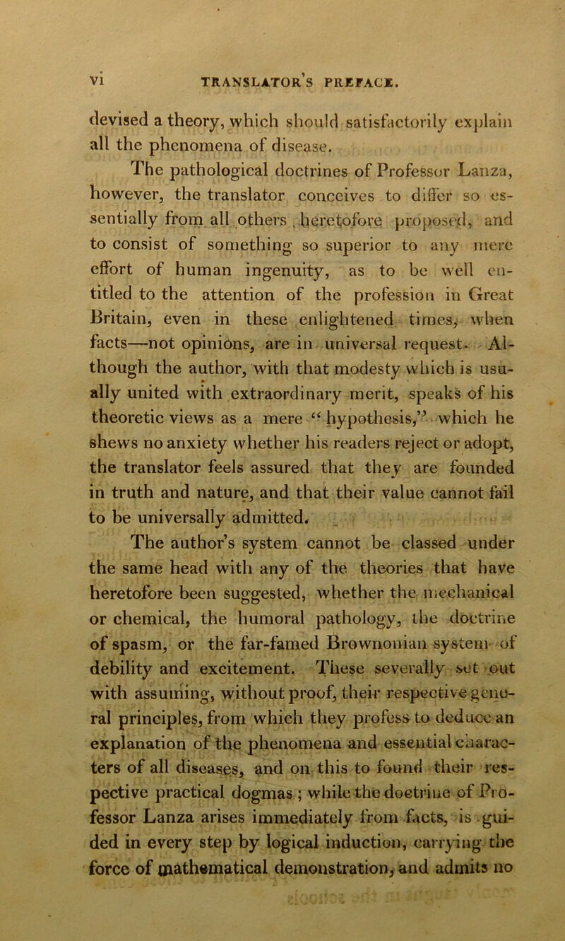 devised a theory, which should satisfactorily explain all the phenomena of disease. The pathological doctrines of Professor Lanza, however, the translator conceives to differ so es- sentially from all others . heretofore proposed, and to consist of something so superior to any mere effort of human ingenuity, as to be well en- titled to the attention of the profession in Great Britain, even in these enlightened times, when facts—not opinions, are in universal request. Al- though the author, with that modesty which is usu- ally united with extraordinary merit, speaks of his theoretic views as a mere cc hypothesis,which he shews no anxiety whether his readers reject or adopt, the translator feels assured that they are founded in truth and nature, and that their value cannot fail to be universally admitted. The author’s system cannot be classed under the same head with any of the theories that have heretofore been suggested, whether the mechanical or chemical, the humoral pathology, the doctrine of spasm, or the far-famed Brownonian system of debility and excitement. These severally set out with assuming, without proof, their respective gene- ral principles, from which they profess to deduce an explanation of the phenomena and essential caarac- ters of all diseases, and on this to found their res- pective practical dogmas ; while the doctrine of Pro- fessor Lanza arises immediately from facts, is gui- ded in every step by logical induction, carrying the force of mathematical demonstration, and admits no