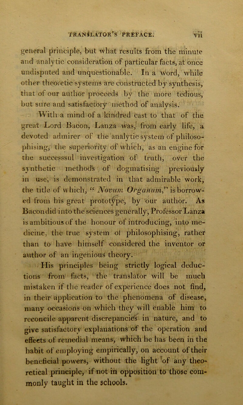 « « Vll general principle, but what results from the minute and analytic consideration of particular facts, at once undisputed and unquestionable. In a word, while other theoretic systems are constructed by synthesis, that of our author proceeds by the more tedious, but sure and satisfactory method of analysis. With a mind of a kindred cast to that of the great Lord Bacon, Lanza was, from early life, a devoted admirer of the analytic system of philoso- phising, the superiority of which, as an engine for the successsul investigation of truth, over the synthetic methods of dogmatising previously in use, is demonstrated in that admirable work, the title of which, ce Novum Organum” is borrow- ed from his great prototype, by our author. As Bacondid into the sciences generally, Professor Lanza is ambitious of the honour of introducing, into me- dicine, the true system of philosophising, rather than to have himself considered the inventor or author of an ingenious theory. His principles being strictly logical deduc- tions from facts, the translator will be much mistaken if the reader of experience does not find, in their application to the phenomena of disease, many occasions on which they will enable him to reconcile apparent discrepancies in nature, and to give satisfactory explanations of the operation and effects of remedial means, which he has been in the habit of employing empirically, on account of their beneficial powers, without the light of any theo- retical principle, if not in opposition to those com- monly taught in the schools.