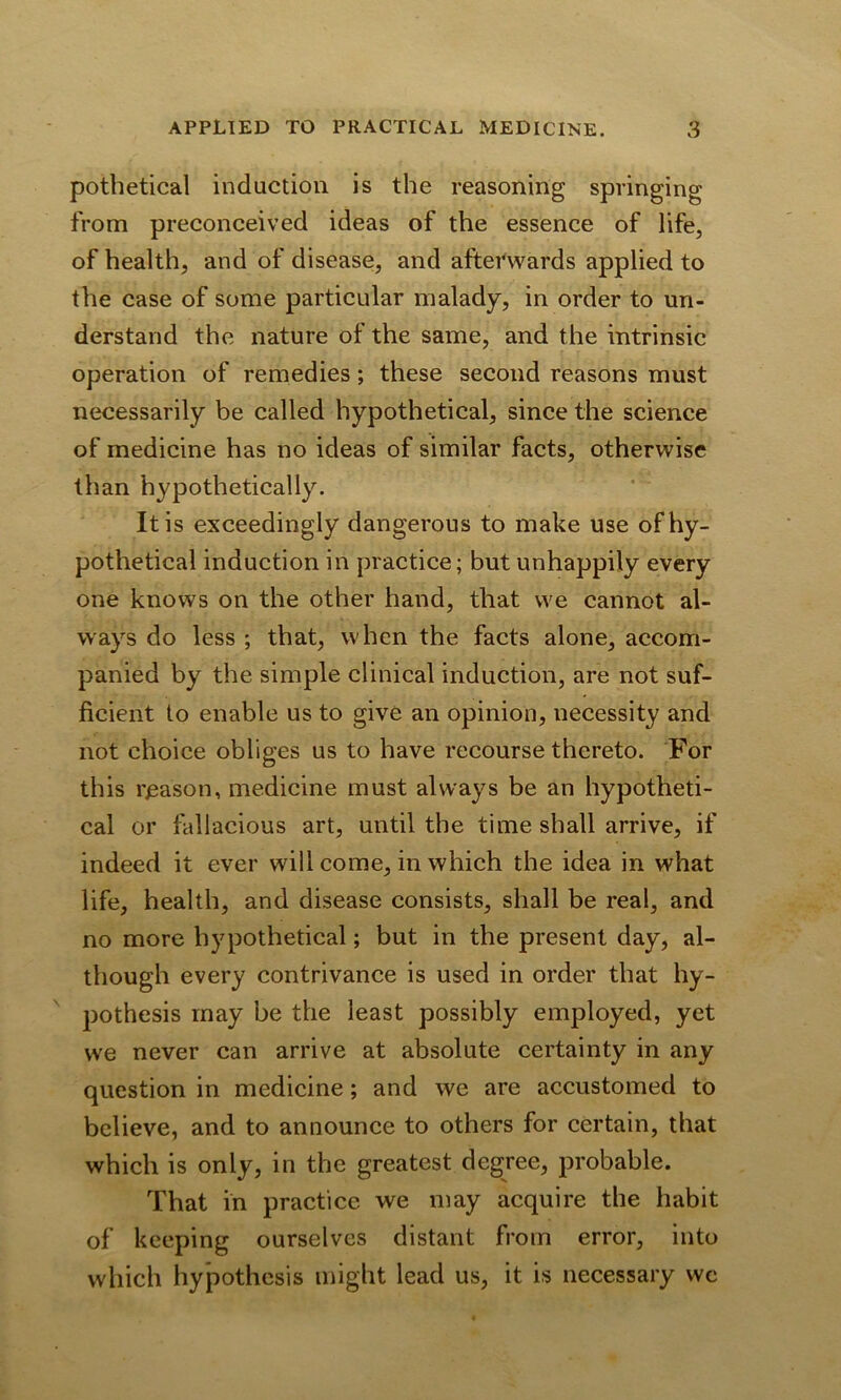 pothetical induction is the reasoning springing from preconceived ideas of the essence of life, of health, and of disease, and afterwards applied to the case of some particular malady, in order to un- derstand the nature of the same, and the intrinsic operation of remedies; these second reasons must necessarily be called hypothetical, since the science of medicine has no ideas of similar facts, otherwise than hypothetically. It is exceedingly dangerous to make use of hy- pothetical induction in practice; but unhappily every one knows on the other hand, that we cannot al- ways do less ; that, when the facts alone, accom- panied by the simple clinical induction, are not suf- ficient to enable us to give an opinion, necessity and not choice obliges us to have recourse thereto. For this reason, medicine must always be an hypotheti- cal or fallacious art, until the time shall arrive, if indeed it ever will come, in which the idea in what life, health, and disease consists, shall be real, and no more hypothetical; but in the present day, al- though every contrivance is used in order that hy- pothesis may be the least possibly employed, yet we never can arrive at absolute certainty in any question in medicine; and we are accustomed to believe, and to announce to others for certain, that which is only, in the greatest degree, probable. That in practice we may acquire the habit of keeping ourselves distant from error, into which hypothesis might lead us, it is necessary wc