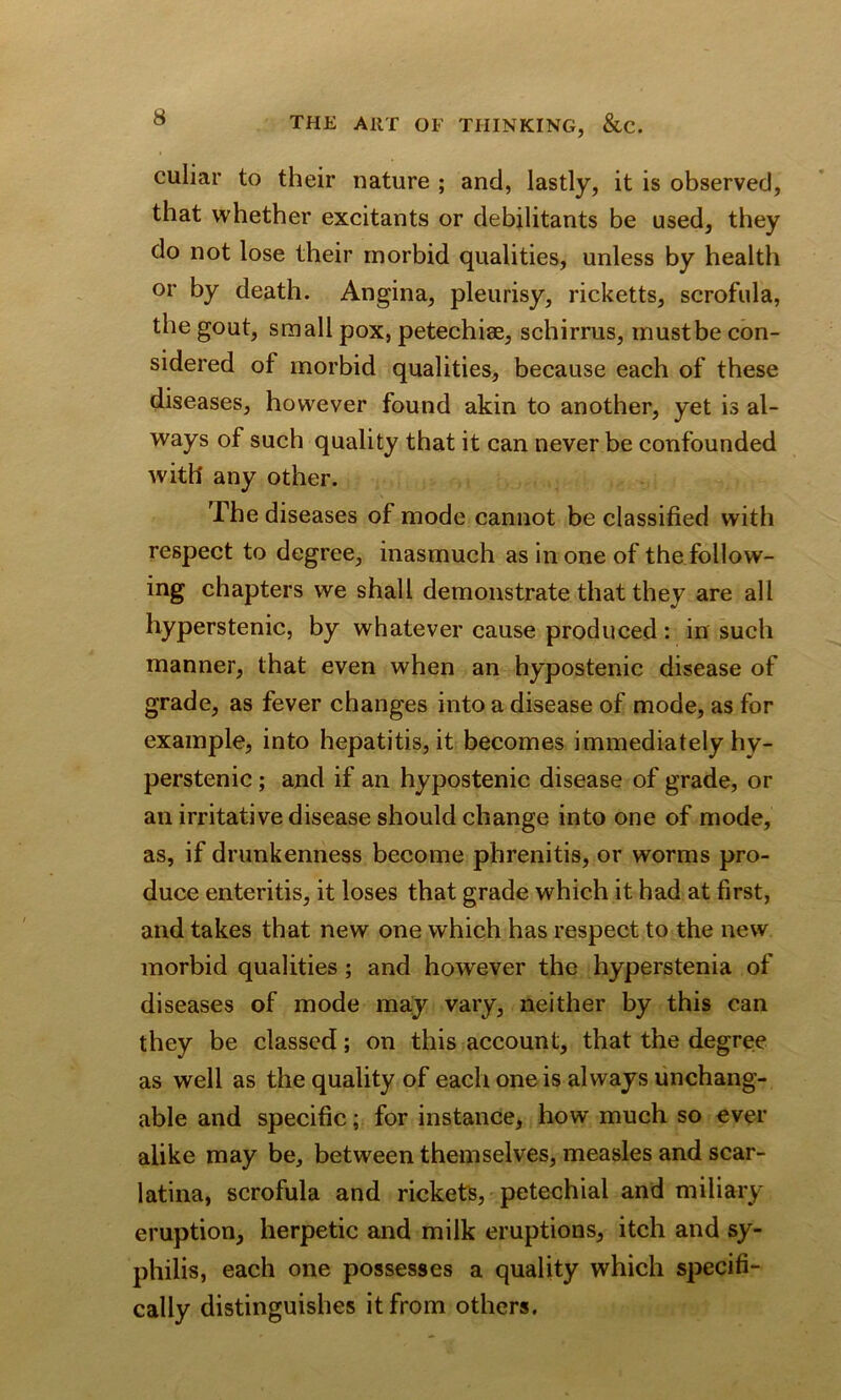 culiar to their nature ; and, lastly, it is observed, that whether excitants or debilitants be used, they do not lose their morbid qualities, unless by health or by death. Angina, pleurisy, ricketts, scrofula, the gout, small pox, petechise, schirrus, must be con- sidered of morbid qualities, because each of these diseases, however found akin to another, yet is al- ways of such quality that it can never be confounded with' any other. The diseases of mode cannot be classified with respect to degree, inasmuch as in one of the follow- ing chapters we shall demonstrate that they are all hyperstenic, by whatever cause produced: in such manner, that even when an hypostenic disease of grade, as fever changes into a disease of mode, as for example, into hepatitis, it becomes immediately hy- perstenic ; and if an hypostenic disease of grade, or an irritative disease should change into one of mode, as, if drunkenness become ph renit is, or worms pro- duce enteritis, it loses that grade which it had at first, and takes that new one which has respect to the new morbid qualities; and however the hyperstenia of diseases of mode may vary, neither by this can they be classed; on this account, that the degree as well as the quality of each one is always unchang- able and specific; for instance, how much so ever alike may be, between themselves, measles and scar- latina, scrofula and rickets, petechial and miliary eruption, herpetic and milk eruptions, itch and sy- philis, each one possesses a quality which specifi- cally distinguishes it from others.