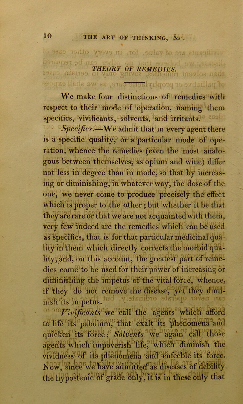 THEORY OF REMEDIES. Wc make four distinctions of remedies with respect to their mode of operation, naming them specifics, vivificants, solvents, and irritants. Specifics.■—We admit that in every agent there is a specific quality, or a particular mode of ope- ration, whence the remedies (even the most analo- gous between themselves, as opium and wine) differ not less in degree than in mode, so that by increas- ing or diminishing, in whatever way, the dose of the one, we never come to produce precisely the effect which is proper to the other ; but whether it be that they are rare or that we are not acquainted with them, very few indeed are the remedies which can be used as specifics, that is for that particular medicinal qua- lity i'n them which directly corrects the morbid qua- lity, arid, on this account, the greatest part of reme- dies come to be used for their power of increasing or diminishing the impetus of the vital force, whence, if they do not remove the disease, yet they dimi- riisfi'its impetus. >’ ' VivificcLnts wc call the agents which afford to life its pabulum, that exalt its phenomena arid fi i *• ; j .» 4/a SIDd OfiJ DIOVA Ol f/Oy b 3 * quicken its force; Solvents we again call those agents which impovdris)*r IWef $im inish flic vividness* bf its ii§ force. Now, smCewe have ad miffed as diseases of debility the hypostemcof grade drily, it is in these only that