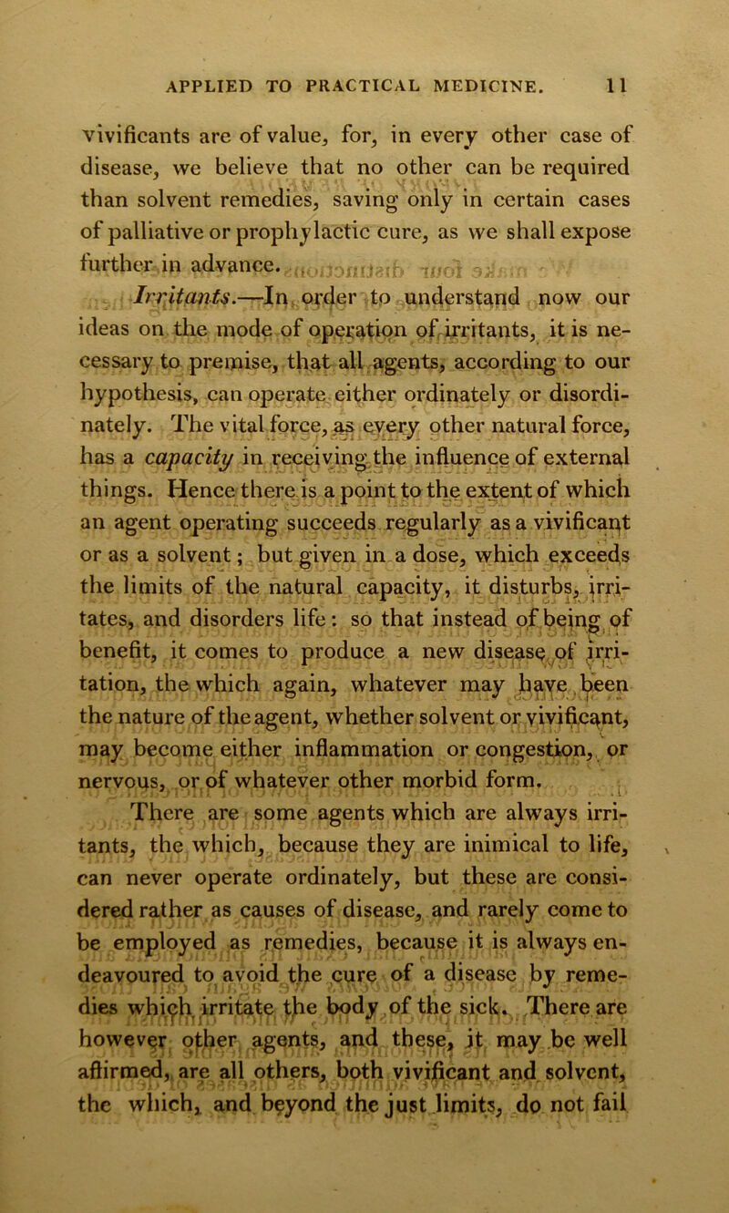 vivificants are of value, for, in every other case of disease, we believe that no other can be required than solvent remedies, saving only in certain cases of palliative or prophylactic cure, as we shall expose further in advance. . ..... Irritants.—In order to understand now our ideas on the mode of operation ofiirritants, it is ne- cessary to premise, that all agents, according to our hypothesis, can operate either ordinately or disordi- nately. The vital force, as every other natural force, has a capacity in receiving the influence of external things. Hence there is a point to the extent of which an agent operating succeeds regularly as a vivificaqt or as a solvent; but given in a dose, which exceeds the limits of the natural capacity, it disturbs, irri- tates, and disorders life: so that instead of being of benefit, it comes to produce a new disease of irri- tation, the which again, whatever may have been the nature of the agent, whether solvent or vivific^nt, may become either inflammation or congestion, or nervous, or of whatever other morbid form. There are some agents which are alw7ays irri- tants, the which, because they are inimical to life, can never operate ordinately, but these are consi- dered rather as causes of disease, and rarely come to be employed as remedies, because it is always en- deavoured to avoid the cure of a disease by reme- dies whi^h irritate the body of the sick^ There are however ofher agents, and these, it may be well affirmed, are all others, both vivijficant and solvent, the which, and beyond the just limits, do not fail