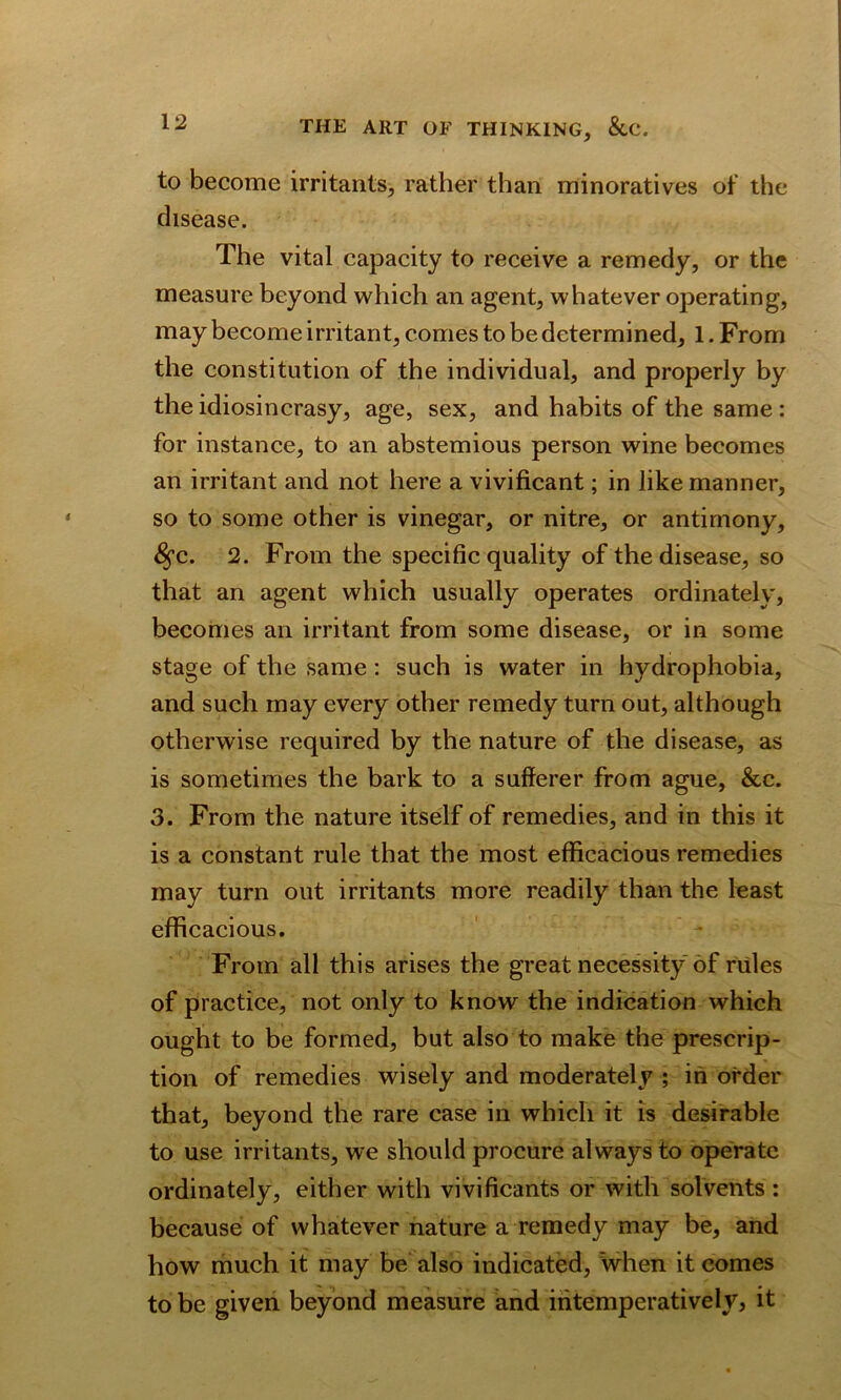 to become irritants, rather than minoratives of the disease. The vital capacity to receive a remedy, or the measure beyond which an agent, whatever operating, may become irritant, comes to be determined, 1. From the constitution of the individual, and properly by the idiosincrasy, age, sex, and habits of the same : for instance, to an abstemious person wine becomes an irritant and not here a vivificant; in like manner, so to some other is vinegar, or nitre, or antimony, £fc. 2. From the specific quality of the disease, so that an agent which usually operates ordinately, becomes an irritant from some disease, or in some stage of the same: such is water in hydrophobia, and such may every other remedy turn out, although otherwise required by the nature of the disease, as is sometimes the bark to a sufferer from ague, &c. 3. From the nature itself of remedies, and in this it is a constant rule that the most efficacious remedies may turn out irritants more readily than the least efficacious. From all this arises the great necessity of rules of practice, not only to know the indication which ought to be formed, but also to make the prescrip- tion of remedies wisely and moderately ; in order that, beyond the rare case in which it is desirable to use irritants, we should procure always to operate ordinately, either with vivificants or with solvents : because of whatever nature a remedy may be, and how much it may be also indicated, when it comes to be given beyond measure and iritemperatively, it