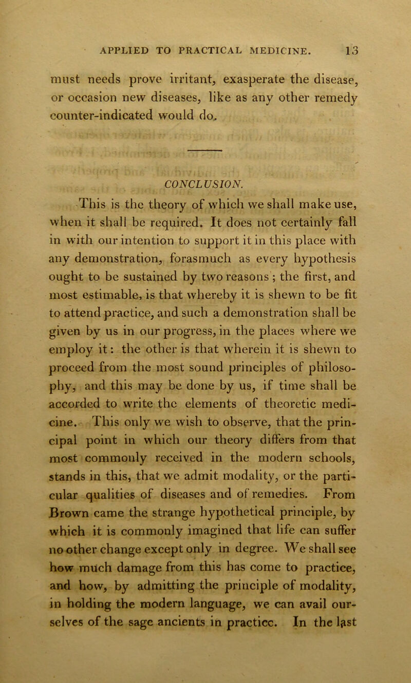 must needs prove irritant, exasperate the disease, or occasion new diseases, like as any other remedy counter-indicated would do. CONCLUSION. This is the theory of which we shall make use, when it shall be required. It does not certainly fall in with our intention to support it in this place with any demonstration, forasmuch as every hypothesis ought to be sustained by two reasons ; the first, and most estimable, is that whereby it is shewn to be fit to attend practice, and such a demonstration shall be given by us in our progress, in the places where we employ it: the other is that wherein it is shewn to proceed from the most sound principles of philoso- phy, and this may be done by us, if time shall be accorded to write the elements of theoretic medi- cine. This only we wish to observe, that the prin- cipal point in which our theory differs from that most commonly received in the modern schools, stands in this, that we admit modality, or the parti- cular qualities of diseases and of remedies. From Brown came the strange hypothetical principle, by which it is commonly imagined that life can suffer no other change except only in degree. We shall see how much damage from this has come to practice, and how, by admitting the principle of modality, in holding the modern language, we can avail our- selves of the sage ancients in practice. In the ljist