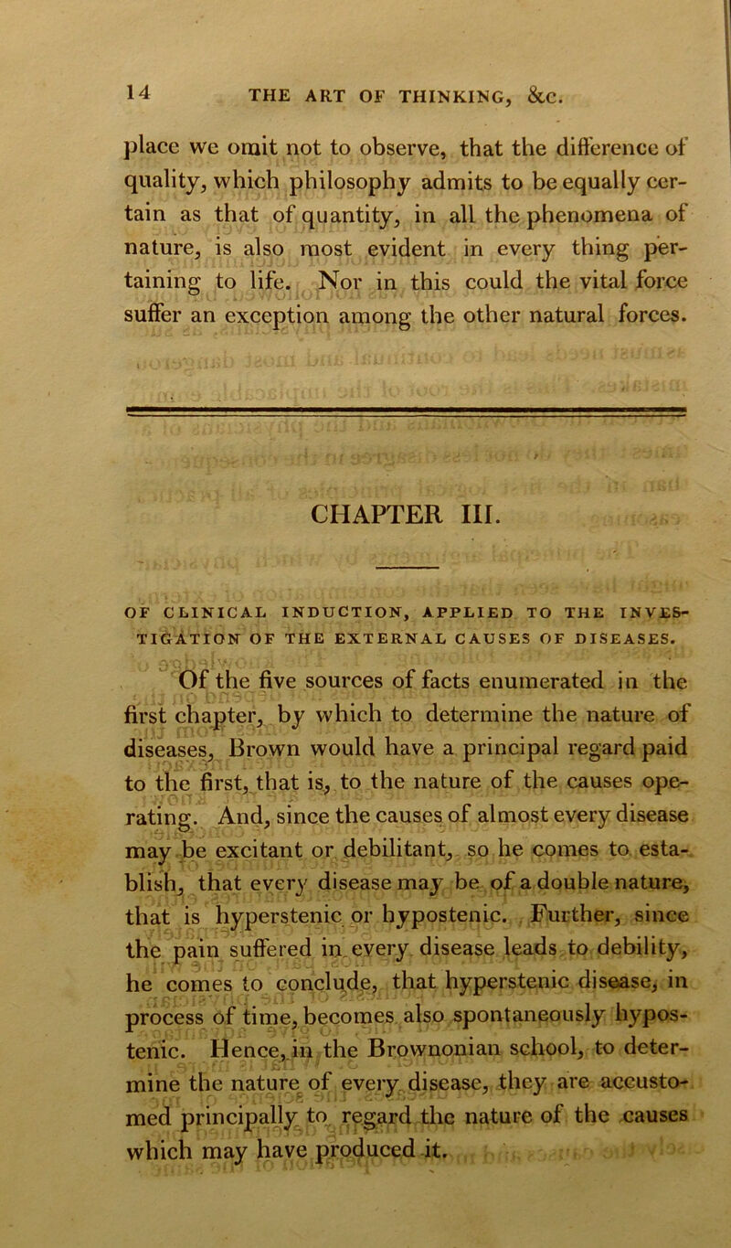 place we omit not to observe, that the difference of quality, which philosophy admits to be equally cer- tain as that of quantity, in all the phenomena of nature, is also most evident in every thing per- taining to life. Nor in this could the vital force suffer an exception among the other natural forces. CHAPTER III. OF CLINICAL INDUCTION, APPLIED TO THE INVES- TIGATION OF THE EXTERNAL CAUSES OF DISEASES. Of the five sources of facts enumerated in the first chapter, by which to determine the nature of diseases, Brown would have a principal regard paid to the first, that is, to the nature of the causes ope- rating. And, since the causes of almost every disease may be excitant or debilitant, so he comes to esta- blish, that every disease may be of a double nature, that is hyperstenic or bypostenic. Further, since the pain suffered in every disease leads to debility, he comes to conclude, that hyperstenic disease, in process of time, becomes also spontaneously hypos- tenic. Hence, in the Brownonian school, to deter- mine the nature of every disease, they are accusto- med principally to regard the nature of the causes which may have produced it.