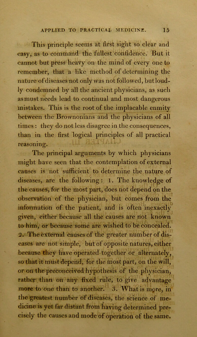 This principle seems at first sight so clear and easy, as to command the fullest confidence. But it cannot but press heavy on the mind of every one to remember, that a like method of determining the nature of diseases not only was not followed, but loud- ly condemned by all the ancient physicians, as such as must needs lead to continual and most dangerous mistakes. This is the root of the implacable enmity between the Brownonians and the physicians of all times : they do not less disagree in the consequences, than in the first logical principles of all practical reasoning. The principal arguments by which physicians might have seen that the contemplation of external causes is not sufficient to determine the nature of diseases, are the following : 1. The knowledge of the causes, for the most part, does not depend on the observation of the physician, but comes from the information of the patient, and is often inexactly given, either because all the causes are not known to him, or because some are wished to be concealed. 2. The external causes of the greater number of dis- eases are not simple, but of opposite natures, either because thejr have operated together or alternately, so that it must depend, for the most part, on the will, or on the preconceived hypothesis of the physician, rather than on any fixed rule, to give advantage more to one than to another. 3. What is mpre, in the greatest number of diseases, the science of me- dicine is yet far distant from having determined pre- cisely the causes and mode of operation of the same.