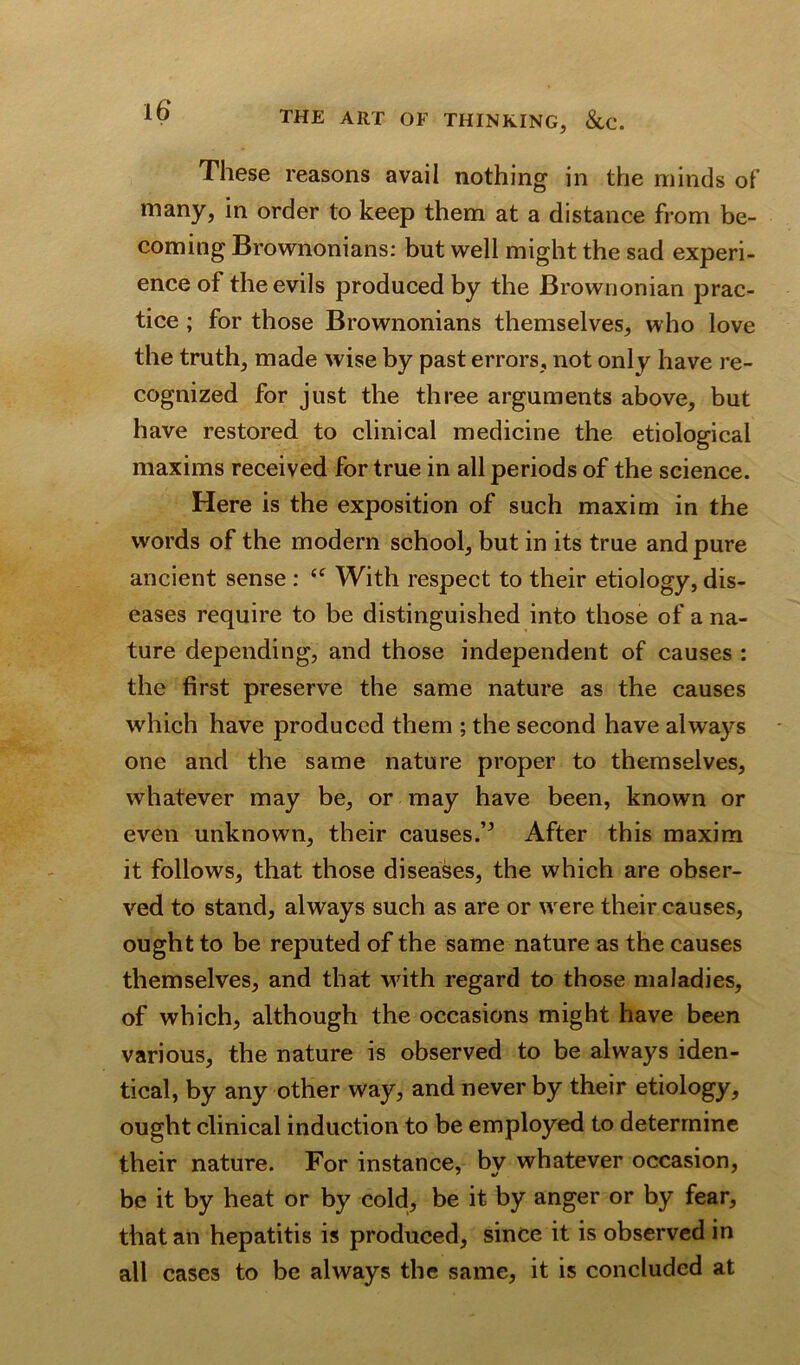 These reasons avail nothing in the minds of many, in order to keep them at a distance from be- coming Brownonians: but well might the sad experi- ence of the evils produced by the Brownonian prac- tice ; for those Brownonians themselves, who love the truth, made wise by past errors, not only have re- cognized for just the three arguments above, but have restored to clinical medicine the etiological maxims received for true in all periods of the science. Here is the exposition of such maxim in the words of the modern school, but in its true and pure ancient sense : “ With respect to their etiology, dis- eases require to be distinguished into those of a na- ture depending, and those independent of causes : the first preserve the same nature as the causes which have produced them ; the second have always one and the same nature proper to themselves, whatever may be, or may have been, known or even unknown, their causes.After this maxim it follows, that those diseases, the which are obser- ved to stand, always such as are or were their causes, ought to be reputed of the same nature as the causes themselves, and that with regard to those maladies, of which, although the occasions might have been various, the nature is observed to be always iden- tical, by any other way, and never by their etiology, ought clinical induction to be employed to determine their nature. For instance, by whatever occasion, be it by heat or by cold, be it by anger or by fear, that an hepatitis is produced, since it is observed in all cases to be always the same, it is concluded at