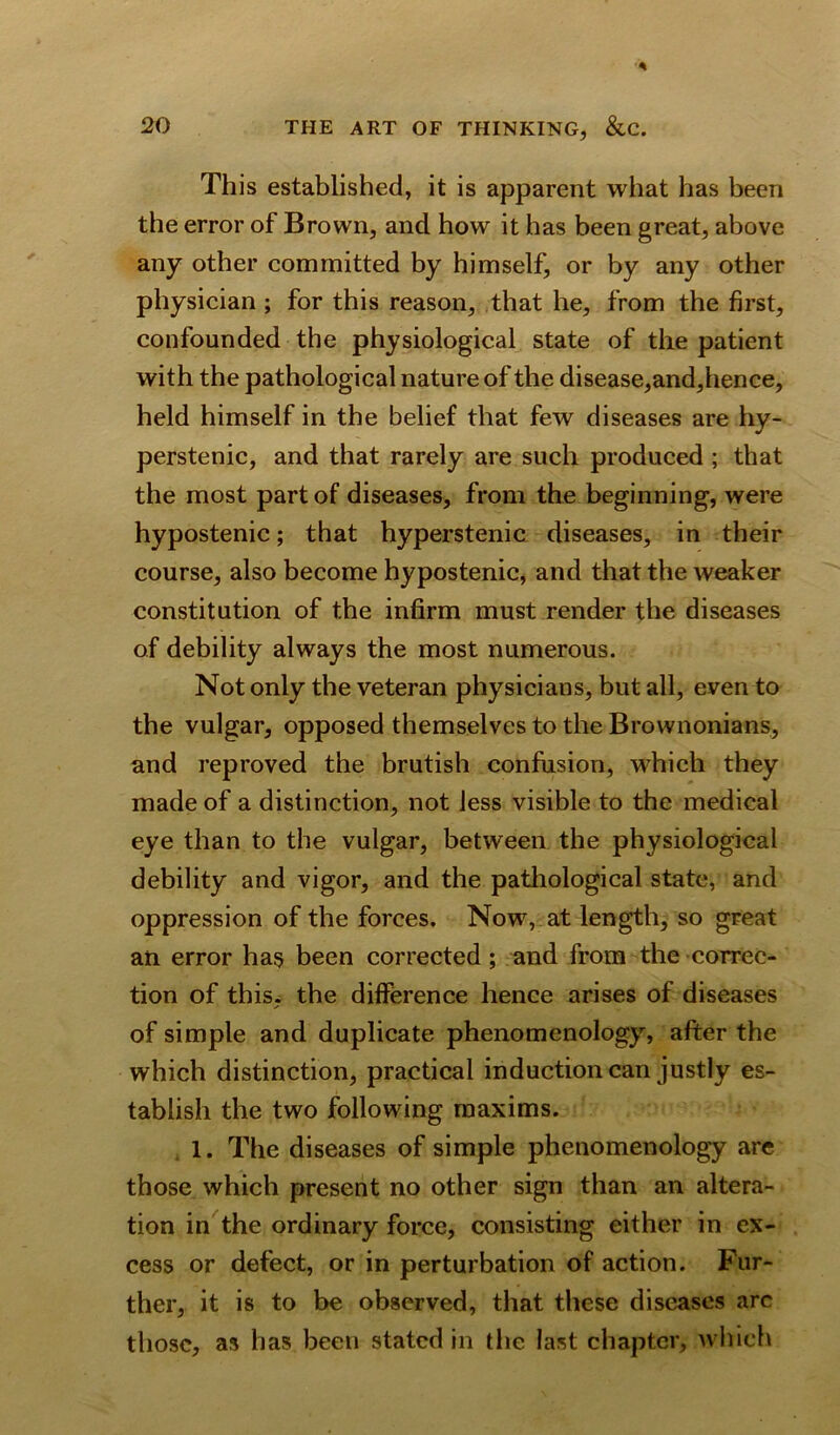 This established, it is apparent what has been the error of Brown, and how it has been great, above any other committed by himself, or by any other physician ; for this reason, that he, from the first, confounded the physiological state of the patient with the pathological nature of the disease,and,hence, held himself in the belief that few diseases are hy- perstenic, and that rarely are such produced ; that the most part of diseases, from the beginning, were hypostenic; that hyperstenic diseases, in their course, also become hypostenic, and that the weaker constitution of the infirm must render the diseases of debility always the most numerous. Not only the veteran physicians, but all, even to the vulgar, opposed themselves to the Brownonians, and reproved the brutish confusion, which they made of a distinction, not less visible to the medical eye than to the vulgar, between the physiological debility and vigor, and the pathological state, and oppression of the forces. Now, at length, so great an error has been corrected; and from the correc- tion of this, the difference hence arises of diseases of simple and duplicate phenomenology, after the which distinction, practical induction can justly es- tablish the two following maxims. 1. The diseases of simple phenomenology are those which present no other sign than an altera- tion in the ordinary force, consisting either in ex- cess or defect, or in perturbation of action. Fur- ther, it is to be observed, that these diseases arc those, as has been stated in the last chapter, which