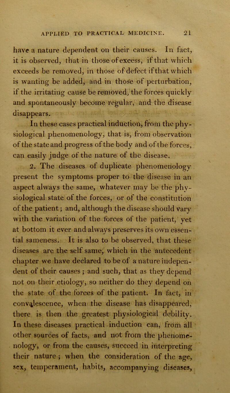 have a nature dependent on their causes. In fact, it is observed, that in those of excess, if that which exceeds be removed, in those of defect if that which is wanting be added, and in those of perturbation, if the irritating cause be removed, the forces quickly and spontaneously become regular, and the disease disappears. In these cases practical induction, from the phy- siological phenomenology, that is, from observation of the state and progress of the body and of the forces, can easily judge of the nature of the disease. 2. The diseases of duplicate phenomenology present the symptoms proper to the disease in an aspect always the same, whatever may be the phv- siological state of the forces, or of the constitution of the patient; and, although the disease should vary with the variation of the forces of the patient, yet at bottom it ever and always preserves its own essen- tial sameness. It is also to be observed, that these diseases are the self same, which in the antecedent chapter we have declared to be of a nature indepen- dent of their causes; and such, that as they depend not on their etiology, so neither do they depend on the state of the forces of the patient. In fact, in convalescence, when the disease has disappeared, there is then the greatest physiological debility. In these diseases practical induction can, from all other sources of facts, and not from the phenome- nology, or from the causes, succeed in interpreting their nature ; when the consideration of the age, sex, temperament, habits, accompanying diseases.