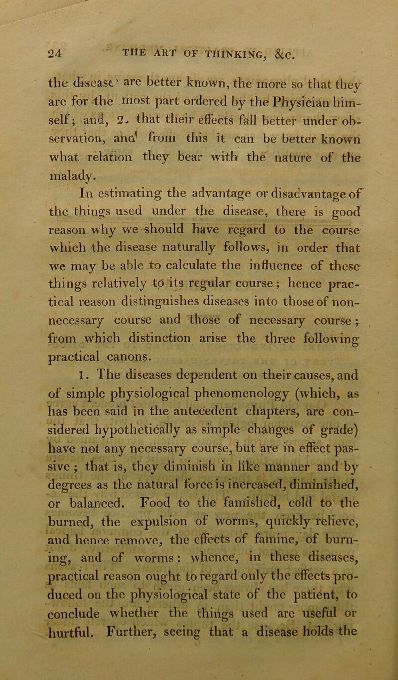 the disease.■ are better known, the more so that they are for the most part ordered by the Physician him- self; and, 2* that their effects fall better under ob- servation, ana1 from this it can be better known what relation they bear with the nature of the malady. In estimating the advantage or disadvantage of the things used under the disease, there is good reason why we should have regard to the course which the disease naturally follows, in order that we may be able to calculate the influence of these tilings relatively to its regular course; hence prac- tical reason distinguishes diseases into those of non- necessary course and those of necessary course ; from which distinction arise the three following practical canons. 1. The diseases dependent on their causes, and of simple physiological phenomenology (which, as has been said in the antecedent chapters, are con- sidered hypothetically as simple changes of grade) have not any necessary course, but are in effect pas- sive ; that is, they diminish in like manner and by degrees as the natural force is increased, diminished, or balanced. Food to the famished, cold to the burned, the expulsion of worms, quickly relieve, and hence remove, the effects of famine, of burn- ing, and of worms; whence, in these diseases, practical reason ought to regard only the effects pro- duced on the physiological state of the patient, to conclude whether the things used are useful or hurtful. Further, seeing that a disease holds the