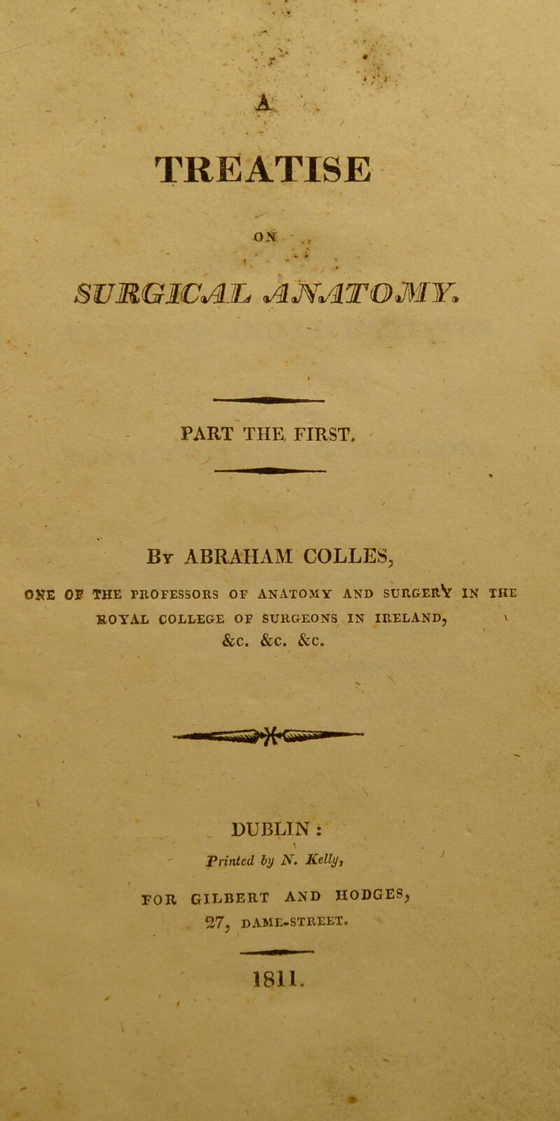 TREATISE (' ON • • V i f ■ * . *■ sumgica:jl amatomy. PART THE. FIRST. By ABRAHAM COLLES, ONE OE THE PROFESSORS OF ANATOMY AND SUROERV IN THE ROYAL COLLEGE OF SURGEONS IN IRELAND, v &C. &C. &C. \ ^ DUBLIN: 1 ' Printed by N, Kelly, t FOR GILBERT AND HODGES, 27, dame-street. 1811. N