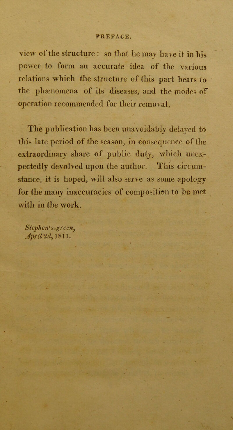 view of the structure : so that he may have it in liis power to form an accurate idea of the various relations which the structure of this part bears to the phaenomena of its diseases^ and the modes of operation recommended for their removal. \ The publication has been unavoidablj delayed to this late period of the season^ in consequence of the extraordinary share of public duty^ which unex- pectedly devolved upon the author. This circum- stanccj it is hoped, will also serve as some apology for the many inaccuracies of composition to be met with in the work. Si eph en' s-green^ Aptil 2f/j 1811.