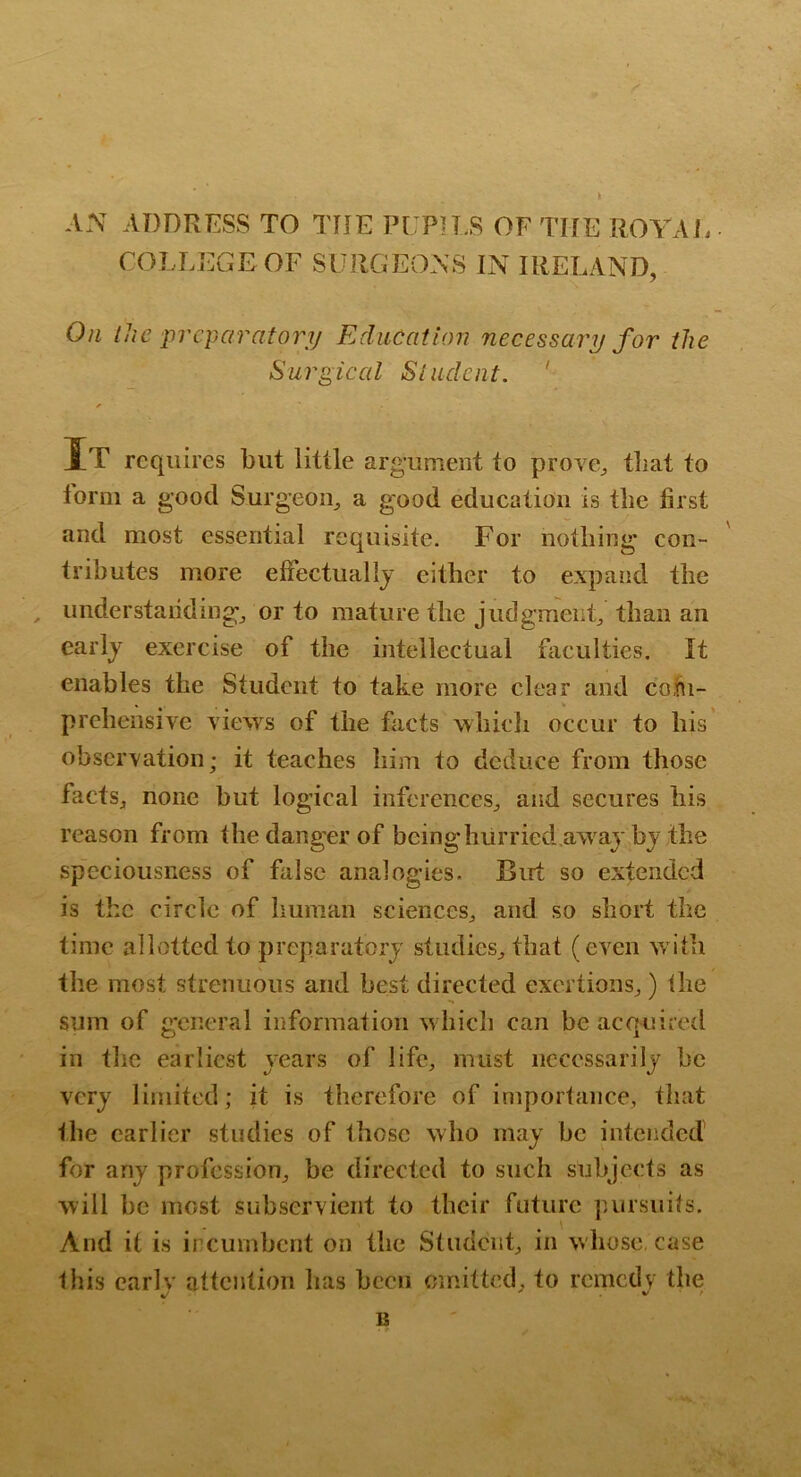 AN ADDRESS TO THE PUPH.S OF THE ROA^Ai. • COLLEGE OF SURGEONS IN IRELAND, On iJic jircparatory Education necessary for the Surgical SIndent. ' It requires but little argument to prove, that to lorm a good Surgeon, a good education is the first and most essential requisite. For nothing* con- tributes more elFectuallj either to expand the , understanding, or to mature the judgment, than an early exercise of the intellectual faculties. It enables the Student to take more clear and coiii- prehensive views of the facts which occur to his' observation; it teaches him to deduce from those facts, none but logical inferences, and secures his reason from the danger of bcinghurried.awajbj the speciousness of false analogies. But so extended is the circle of human sciences, and so short the time allotted to preparatorj studies, that (even w ith the most strenuous and best directed exertions,) the sum of general information w hich can be acquired in the earliest years of life, must necessarily be very limited; it is therefore of importance, that the earlier studies of those who may be intended for any profession, be directed to such subjects as will be most subservient to their future pursuits. And it is incumbent on the Student, in whose, case this earlv attention has been omitted, to remedy the B