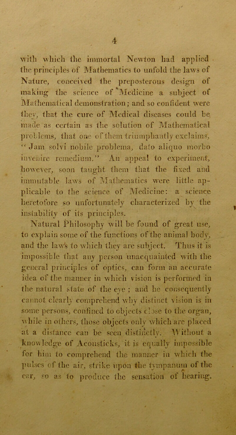 Mliich tlic ijnmortal Newton had applied . the principles of Mathematics to unfold the laws of Nature, conceived the preposterous design of making the science of ^Medicine a subject of Mathematical demonstration; and so confident w^re they, that the cure of Medical diseases could he made as certain as the solution of Matliematical problems, that one of them triumphantly exclaims. Jam solvi nohile prohlema, dato aliquo morbo inveiiirc remedium.” An appeal to experiment, however, soon taught them that tlie fixed and immutable huvs of Mathematics w^ere little ap- plicable to the science of Medicine; a science heretofore so unfortunately characterized by the instability of its principles. Natural Philosophy will he found of great use, to explain some of the functions of the animal body, and the laVs to which they are subject. Thus it is impossible that any person imacquainted with llie general principles of optics, can form an accurate idea of the manner in which vision is performed in the natural state of the eye ; and he consequently cannot clearly comprehend why distinct vision is in some persons, confined to objects close to the organ, Avhile in others, those objects only which arc placed at a distance can be seen distinctly. bV itliout a kno\^ ledge of Acouslicks, it is equally impossible for him to comprehend the manner in which tlie ])ul.scs of the air, strike upon the tympanum of the cjir, so as to produce the sensation of hearing.