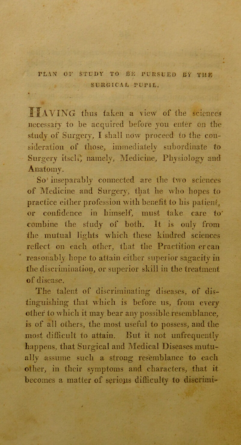 PLAN OF STUDY TO BE PURSUED BY THE SURGICAL PUPIL. IJaVING thus taken a \iew of the sciences necessary to he acquired before you enter on the study of Surgery;, I shall nOw proceed to the con- sideration of thosOj immediately subordinate to Surgery itscKj namely;, Medicine^ Physiology and Anatomy. So' inseparably connected are the two sciences of Medicine and Surgery;, that he who hopes to practice either profession with benefit to his patient^ or confidence in himself, must take care to' combine the study of both. It is only from the mutual lights which these kindred sciences reflect on each other;, that the Practition ercan reasonably hope to attain either superior sagacity in the discrimination, or superior skill in the treatment of disease. The talent of discriminating diseases, of dis- tinguishing that which is before us, from every other to which it may bear any possible resemblance, is of all others, the most useful to possess, and the most difficult to attain. But it not unfrequently happens, that Surgical and Medical Diseases mutu- ally assume such a strong resemblance to each other, in their symptoms and characters, that it becomes a matter of sorioj-is difficulty to discrinii-