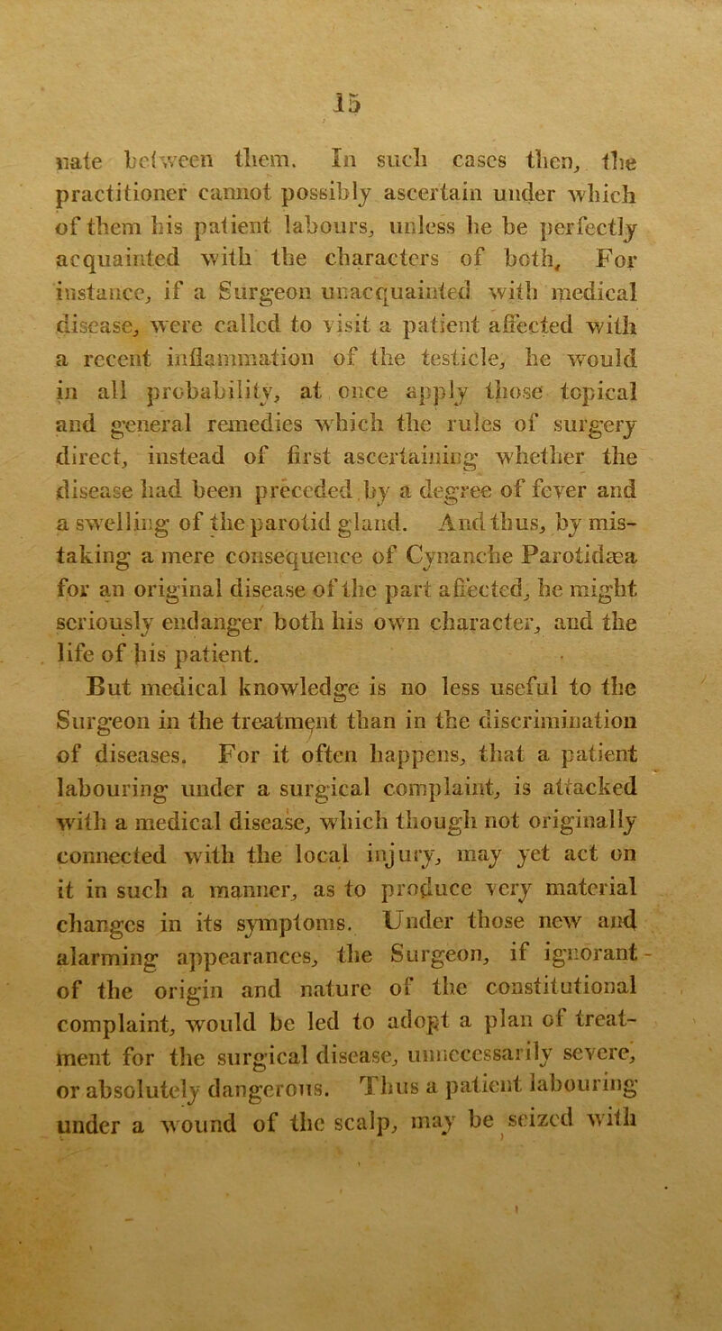 «ate L'cfvv'cen lliem. In sucli cases tlicn, iLe practitioner cannot possibly ascertain under AYliich of them his patient labours^ unless be be perfectly acquainted with the characters of both. For instance^ if a Surgeon unacquainted with medical disease^ ^yere called to risit a patient afiected with a recent inflammation of the testicle^ he -would in all probability, at once apply those topical and g’eneral remedies which the rules of surg’ery direct, instead of first ascertaining whether the disease had been preceded .by a degree of fever and a sw elling of the parotid gland. And thus, by mis- taking a mere consequence of Cynanebe Parotidma for an original disease of the part afiected, he might seriously endanger both his ow n character, and the life of bis patient. But medical knowledge is no less useful to the Surgeon in the treatment than in the discrimination of diseases. For it often happens, that a patient labouring under a surgical complaint, is attacked with a medical disea^, which though not originally connected with the local injury, may yet act on it in such a manner, as to produce very material cliangcs in its symptoms. Under those new and alarming appearances, the Surgeon, if ignorant- of the origin and nature of the constitutional complaint, would he led to adopt a plan of treat- ment for the surgical disease, umicccssarily severe, or absolutely dangerous. Thus a patient labouring under a wound of the scalp, may be seized with I