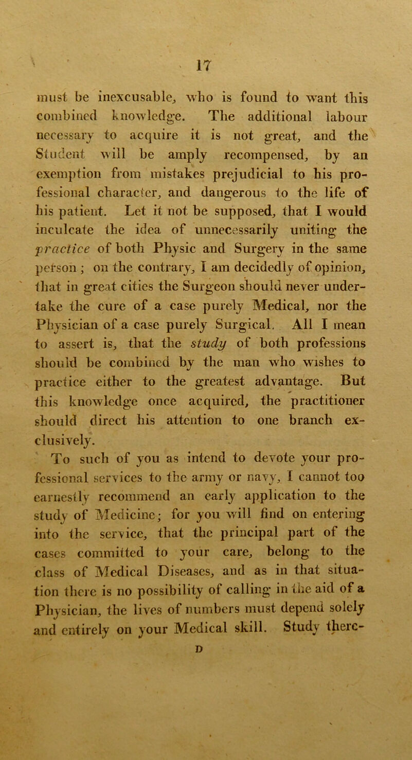 must be inexcusable^ who is found to want this combined knowledge. The additional labour necessary to acquire it is not great, and the Student will be amply recompensed, by an exemption from mistakes prejudicial to his pro- fessional character, and dangerous to the life of his patient. Let it not be supposed, that I would inculcate the idea of unnecessarily uniting the practice of both Physic and Surgery in the same petson ; on the contrary, I am decidedly of opinion, that in great cities the Surgeon should never under- take the cure of a case purely Medical, nor the Physician of a case purely Surgical. All I mean to assert is, that the study of both professions should be combined by the man w^ho wishes to practice either to the greatest advantage. But this knowledge once acquired, the practitioner should direct his attention to one branch ex- clusively. To such of you as intend to devote your pro- fessional services to the array or navy, I cannot too earnestly recommend an early application to the study of Medicine; for you will find on entering into the service, that the principal part of the cases committed to your care, belong to the class of Medical Diseases, and as in that situa- tion there is no possibility of calling in the aid of a Physician, the lives of numbers must depend solely and entirely on your Medical skill. Study therc- D
