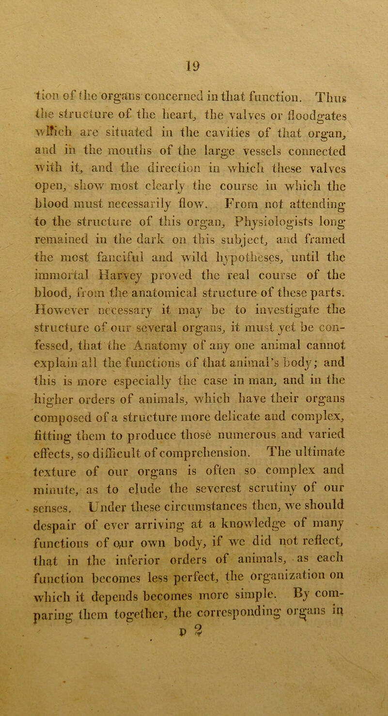 f ion of i iic organs concerned in that function. Thus the structure of tlie hearty the valves or floodgates ^\l?ich arc situated in the cavities of that organ^ and in the mouths of the large vessels connected ^vith it, and the direction in which these valves open^ shov/ most clearlj the course in which the blood must necessarily flow. From not attending to the structure of this organ^ Physiologists long remained in the dark on this subject^ and framed the most fanciful and wild hypotheses^ until the immortal Harvey proved the real course of the blood, from the anatomical structure of these parts. However necessary it may be to investigate the structure of our several organs, it must yet be con- fessed, that the Anatomy of any one animal cannot explain all the functions of that animal’s body; and this is more especially the case in man, and in the higher orders of animals, which have their organs composed of a structure more delicate and complex, fitting them to produce those numerous and varied effects, so difficult of comprehension. The ultimate texture of our organs is often so complex and minute, as to elude the severest scrutiny of our senses. Under these circumstances then, we should despair of ever arriving at a knowdedge of many - functions of o,ur own body, if we did not reflect, that in the inferior orders of animals, as each function becomes less perfect, the organization on which it depends becomes more simple. By com- paring them together, the corresponding organs