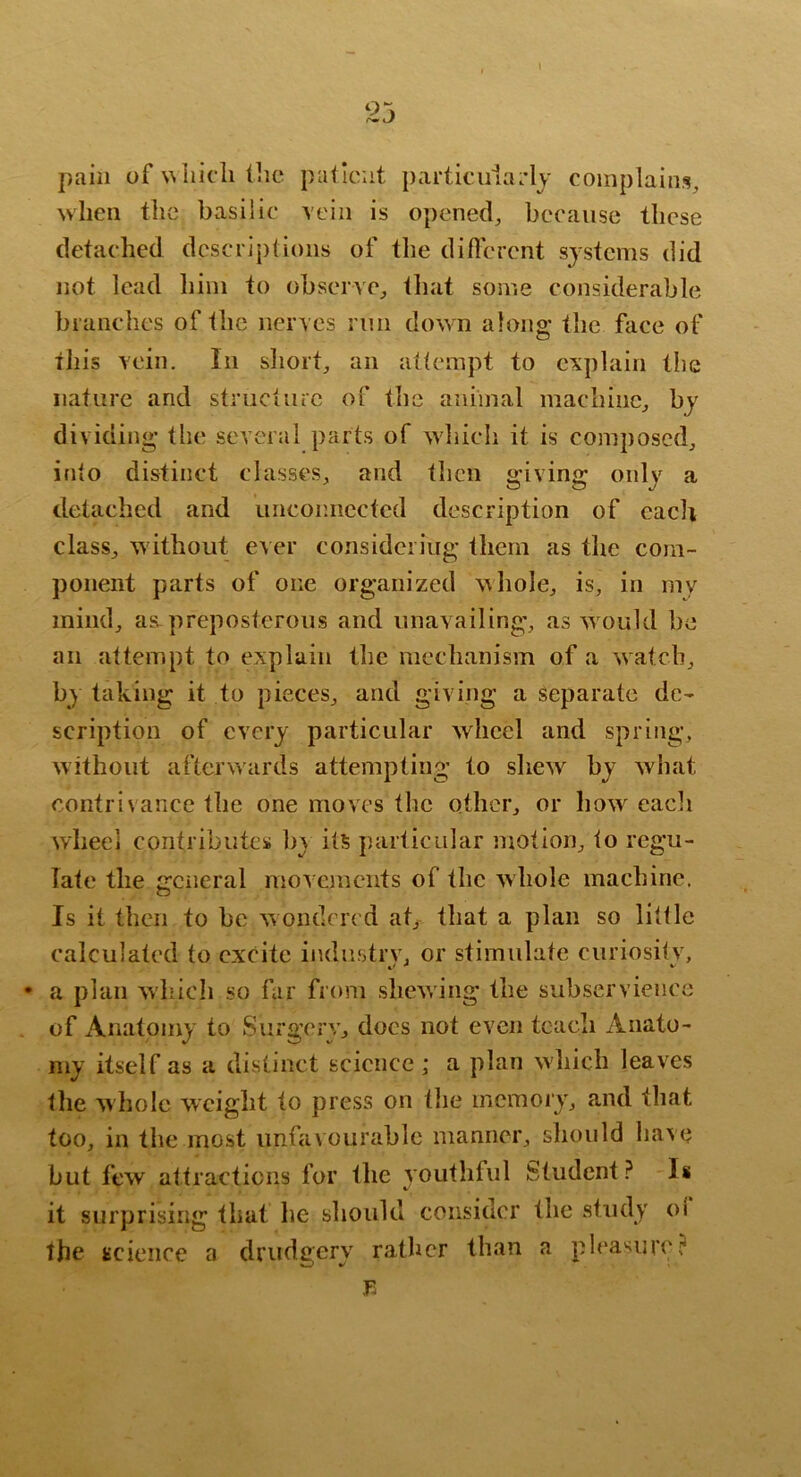 I pain of wiiicli (lie patient partk‘ii1a;*Ij complains, when the basilic vein is opened, because these detached descriptions of the diflerent systems did not lead him to observe, that some considerable branches of the nerves run down along the face of this vein. In sliort, an attempt to explain the nature and structiuc of the animal machine, by dividing the several parts of which it is composed, into distinct classes, and then giving only a detached and unconnected description of eacli class, without ever considering them as tlie com- ponent parts of one organized whole, is, in my mind, a«L preposterous and unavailing, as w ould be an attempt to explain the mechanism of a watch, b) taking it to pieces, and giving a Separate de- scription of every particular wheel and spring, without afterwards attempting to shew by what contrivance the one moves the other, or how eacli wheel contributes by its particular motion, to regu- late the general movejnents of the whole machine. Is it then to be wondered at, that a plan so little calculated to excite industrv, or stimulate curiositv, • a plan which so far from shewing the subservience of Anatomy to Surgerv, docs not even teach Anato- my itself as a distinct science; a plan which leaves the whole weight to press on the memory, and that too, in the most unfavourable manner, should have but few attracticRs for the youthful Student? li it surprising that he should consider the study oi the science a drudgery rather than a pleasure? Tu