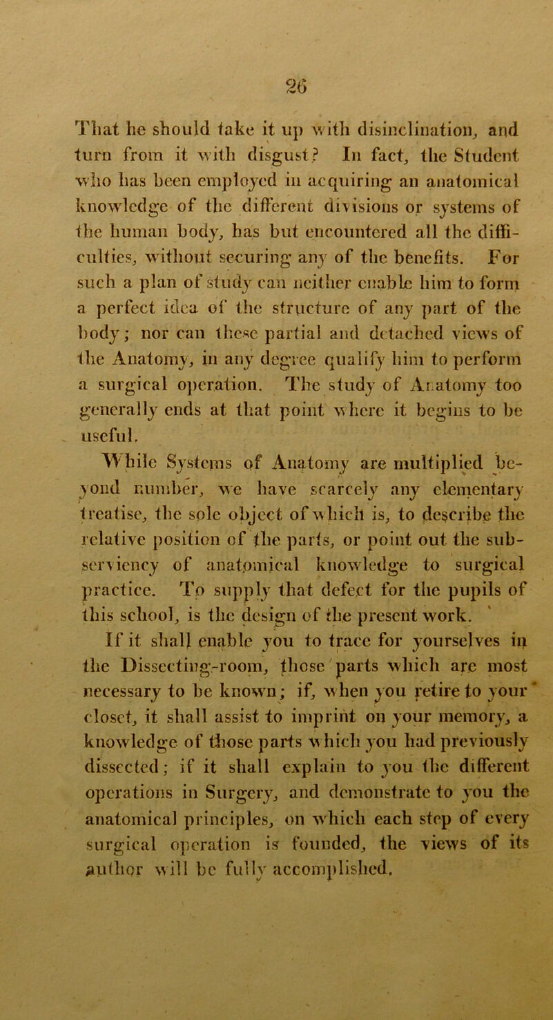 2(5 That he should take it up with disinclinatioiij and turn from it with disgust ? In fact^ the Student who has been emplojcd in acquiring an anatomical knowledge of the different divisions or systems of the human body, has but encountered all the diffi- culties, without securing any of the benefits. For such a plan of study can neither enable him to form a perfect idea of the structure of any part of the body; nor can these partial and detached view s of the Anatomy, in any degree qualify him to perform a surgical operation. The study of Anatomy too generally ends at that point where it begins to be . useful. While Systems of Anatomy are multiplied be- yond number, we have scarcely any elementary treatise, the sole object of which is, to describe the relative position of the parts, or point out the sub- serviency of anatomical knowledge to surgical practice. To supply that defect for the pupils of this school, is the design of the present work. If it shall enable you to trace for yourselves in the Dissecting-room, tliose parts which are most necessary to be known; if, w hen you retire to your * closet, it shall assist to imprint on your memory, a knowledge of those parts which you had previously dissected; if it shall explain to you the different operations in Surgery, and demonstrate to you the anatomical principles, on which each step of every surgical operation is founded, the views of its author will be fully accomplished.