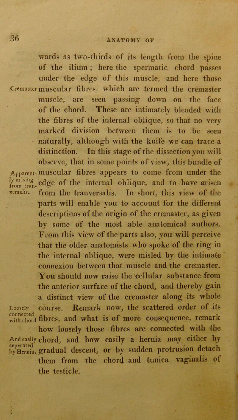 wards as two-thirds of its length from the spine of the ilium; here the spermatic chord passes under the edge of this muscle^ and here those Cremaster muscular fibres^ which are termed the cremaster muscle, are seen passing down on the face of the chord. These are intimately blended with the fibres of the internal oblique, so that no very marked division between tiiem is to be seen ' naturally, although with the knife we can trace a distinction. In this stage of the dissection you will observe, that in some points of view, this bundle of Apparent-muscular fibres appears to come from under the irom* tran-of the internal oblique, and to have arisen versalis. from the tranversalis. In short, this view of the parts will enable you to account for the different descriptions of the origin of the cremaster, as given by some of the most able anatomical authors. From this view of the parts also, you will perceive that the older anatomists who spoke of the ring in the internal oblique, were misled by the intimate connexion between that muscle and the creniaster. You should now raise the cellular substance from the anterior surface of the chord, and thereby gain a distinct view of the cremaster along its whole Loosely course. Remark now, the scattered order of its ^^ith chord fibres, and what is of more consequence, remark how loosely those fibres are connected with the And easily chord, and how easily a hernia may cither by b^Snfa. gradual descent, or by sudden protrusion detach them from the chord and tunica vaginalis of the testicle.