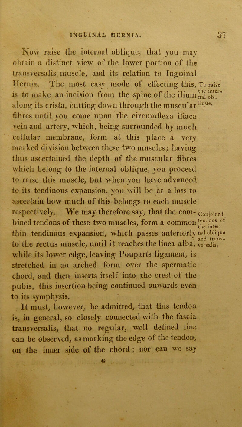 Kow raise the internal oblique^ that you may obtain a distinct vietv of the lower portion of the transversalis muscle^ and its reliltioii to Inguinal Hernia. The most easy mode of effecting this. To raise is to make an incision from the spine of the ilium nd obT along its crista, cutting down through the muscular fibres until you come upon the circumflexa iliaca vein and artery, which, being surrounded by much cellular membrane, form at this place a very marked division between these two muscles; having thus ascertained the depth of the muscular fibres which belong to the internal oblique, you proceed to raise this muscle, but when you have advanced to its tendinous expansion, you will be at a loss to ascertain how much of this belongs to each muscle respectively. We may therefore say, that the com- coniolned bined tendons of these two muscles, form a common thin tendinous expansion, which passes anteriorly naUbliquc to the rectus muscle, until it reaches the linea alba, versalis. while its lower edge, leaving Pouparts ligament^ is stretched in an arched form over the spermatic chord, and then inserts itself into the crest of the pubis, this insertion being continued onwards even to its symphysis. It must, however, be admitted, that this tendon is, in general, so closely connected with the fascia transversalis, that no regular, well defined line can be observed, as marking the edge of the tendon, on the inner side of the chord; nor can we say Q