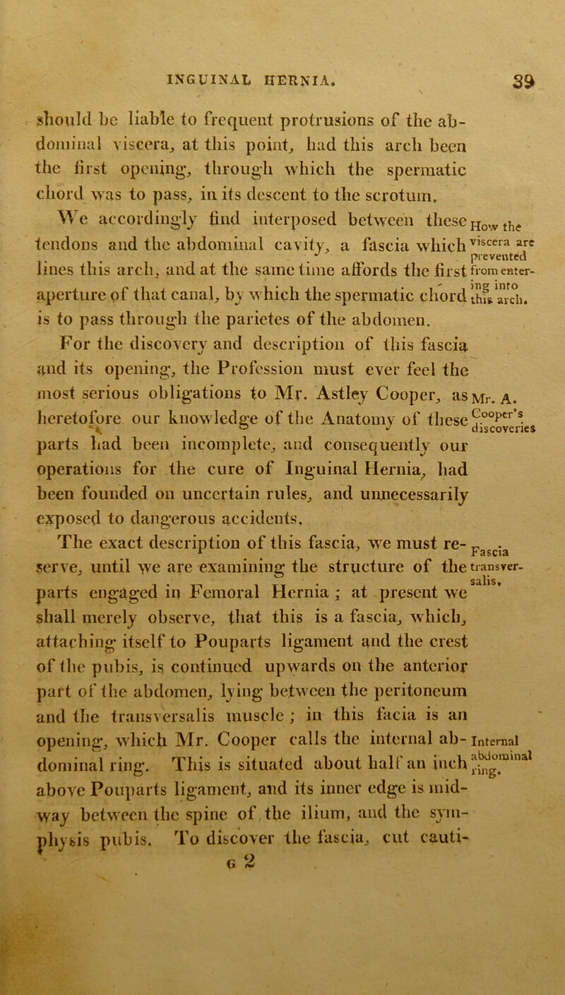 should be liable to frequent protrusions of the ab- doiiiiiial viscera^ at this pointy had this arch been the hist opening, through which the spennatic chord was to pass, in its descent to the scrotum. We accordingly hnd interposed between these tendons and the abdominal cavity, a fascia which . prevented lines this arch, and at the same time affords the hrst from enter- aperture of that canal, by which the spermatic chord IhfsTidi. is to pass through the parietes of the abdomen. For the discovery and description of this fascia and its opening, the Profession must ever feel the most serious obligations to Mr. Astley Cooper, as Mr. A. lieretofore our knowledge of the Anatomy of fhese parts had been incomplete, and consequently our operations for the cure of Inguinal Hernia, had been founded on uncertain rules, and unnecessarily exposed to dangerous accidents. The exact description of this fascia, we must re-pasda serve, until >ve aie examining the structure of thetransver- S^llS parts engaged in Femoral Hernia; at present we shall merely observe, that this is a fascia, which, attaching itself to Pouparts ligament and the crest of the pubis, is continued upwards on the anterior part of the abdomen, lying between tbe peritoneum and tbe transversalis muscle ; in this facia is an opening, which Mr, Cooper calls the internal ab- internal doniinal ring. This is situated about half an above Pouparts ligament, and its inner edge is mid- way between the spine of,the ilium, and the sym- physis pubis. To discover the fascia, cut cauti-