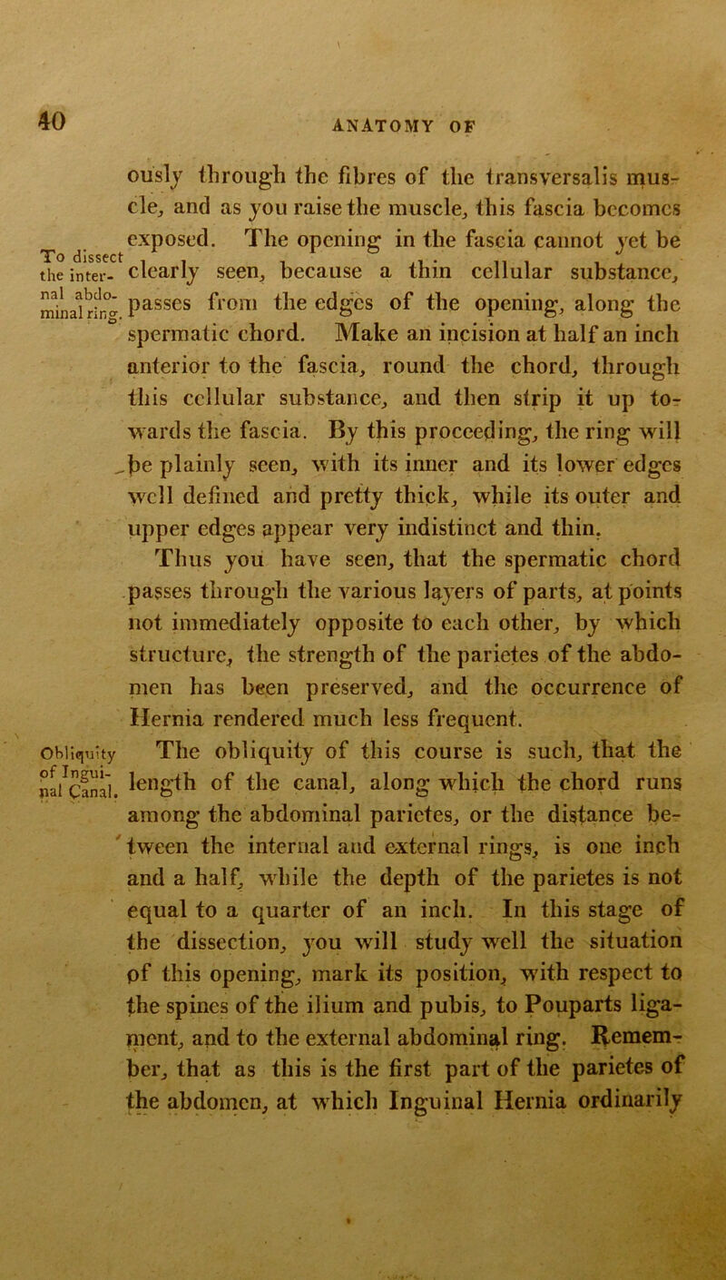 ously through the fibres of the transversalis mus- clcj and as you raise the muscle^ this fascia becomes exposed. The opening in the fascia cannot yet be the inter- dearly seen, because a thin cellular substance, minaufr”^ passes fi oiu the edges of the opening, along the spermatic chord. Make an incision at half an inch anterior to the fascia, round the chord, through this cellular substance, and then strip it up tOr wards the fascia. By this proceeding, the ring will ^be plainly seen, with its inner and its lower edges well defined and pretty thick, while its outer and upper edges appear very indistinct and thin. Thus you have seen, that the spermatic chord passes through the various layers of parts, at points not immediately opposite to each other, by which structure, the strength of the parietes of the abdo- men has been preserved, and the occurrence of Hernia rendered much less frequent. Obliquity Tlic obliquity of this course is such, that the na/canal. ®f the Canal, along which the chord runs among the abdominal parietes, or the distance be- ' tween the internal and external rings, is one inch and a half, while the depth of the parietes is not equal to a quarter of an inch. In this stage of the dissection, jnu will study well the situation pf this opening, mark its position, with respect to the spines of the ilium and pubis, to Pouparts liga- nicnt, and to the external abdominal ring. Remem- ber, that as this is the first part of the parietes of the abdomen, at which Inguinal Hernia ordinarily