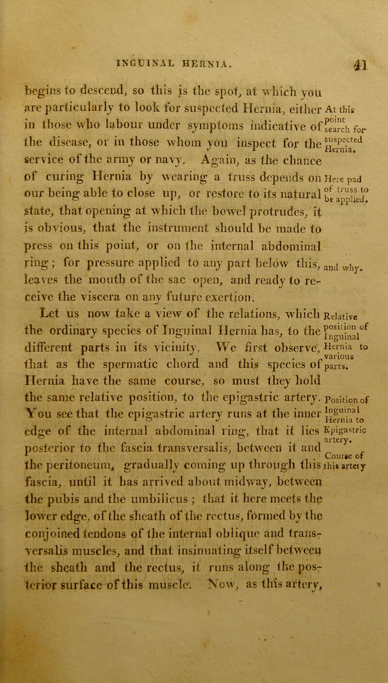 begins io descend, so this is the spot, at which you are particularly to look for suspected Hernia, either At this in those who labour under symptoms indicative of Sch for the disease, or in those whom you inspeet for the service of the army or navy, Again, as the chance of curing Hernia by wearing a truss depends on Here pad our being able to close up, or restore to its natural appi^d^ state, that opening at which the bowel protrudes, it is obvious, that the instrument should be made to press on this point, or on the internal abdominal ring; for pressure applied to any part below this, and vyhy. leaves the mouth of the sac open, and ready to re- ceive the viscera on any future exertion. Let us now take a view of the relations, which Relative the ordinary species of Inguinal Hernia has, to the different parts in its vicinity. We first observe'. Hernia to that as the spermatic chord and this species of parts. Hernia have the same course, so must they hold the same relative position, to the epigastric artery, position of You see that the epigastric artery runs at the inner edffe of the internal abdominal rinff, that it lies Epigastric . ^ f , artery. posterior to tlie fascia transversalis, between it and ^ . . . Courge or the peritoneum, gradually coming up through this this artciy fascia, until it has arrived about midway, between the pubis and the umbilicus ; that it here meets the lower edge, of the sheath of the rectus, formed by the conjoined tendons of the internal oblique and trans- yersalis muscles, and that insinuating itself between the sheath and the rectus, it runs along the pos- terior surface of this muscle. Now, as this artery.
