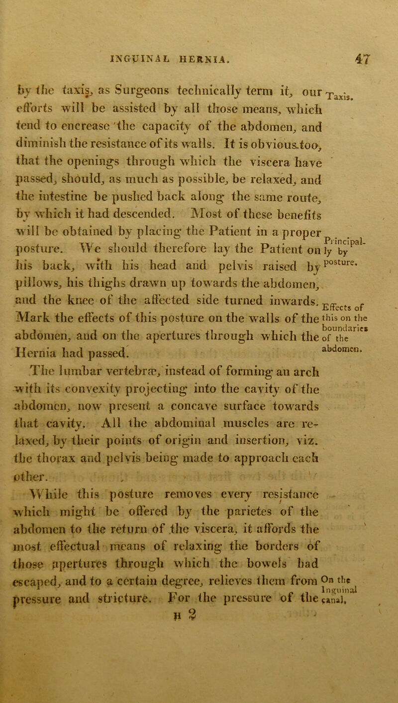 Principal- by the taxis^ as Surgeons technically term it_, eflbrts will be assisted by all those means, which tend to encrease the capacity of the abdomen, and diminish the resistance of its walls. It is obYious.too, that the openings through wdiich the viscera have passed, should, as much as possible, be relaxed, and the intestine be pushed back along the same route, by which it had descended. Most of these benefits will be obtained by placing the Patient in a proper posture. We should therefore lay the Patient on ly by ' liis back, with his head and pelvis raised pillows, his thighs drawn up towards the abdomen,, and the knee of the affected side turned inwards. Ertects of Mark the effects of this posture on the walls of the on the abdomen, and on the apertures through which the of the Hernia had passed. abdomen. The lumbar vertebra*, instead of forming an arch with its convexity projecting into the cavity of the abdomen, now present a concave surface towards that cavity. All the abdominal muscles are re- laxed, by their points of origin and insertion, viz. the thorax and pelvis being made to approach each other. , '' While this posture removes every resistance which might be offered by the parietes of the abdomen to the return of .the viscera, it affords the most effectual means of relaxing the borders of those apertures through which the bowels had escaped, and to a certain degree, relieves them from O pressure and stiicture. For the pressure of the^anaJ,