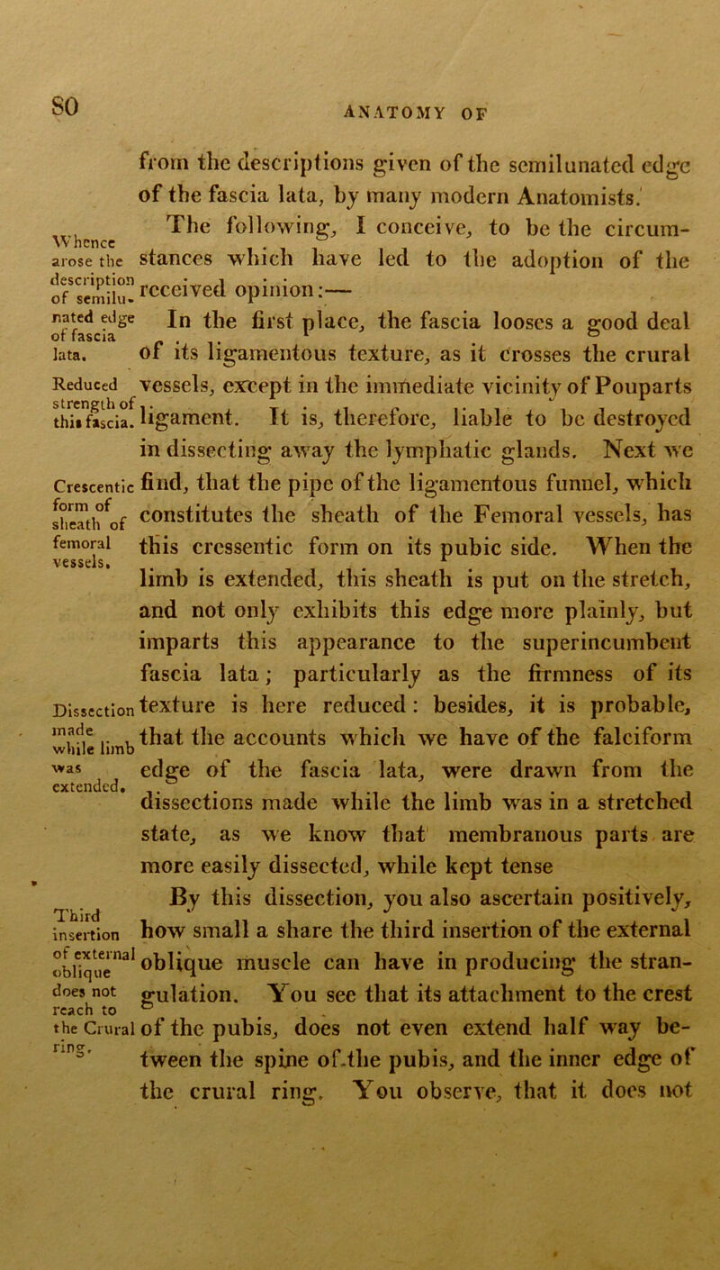 so Whence arose the description of seniilu- Jiated edge of fascia lata. Reduced strength of this fascia. Crescentic form of sheath of femoral vessels. Dissection made while limb was extended. Third insertion of external oblique does not reach to the Crural ring. from the descriptions given of the semilunated edge of the fascia lata, by many modern Anatomists.’ The following, I conceive, to be the circum- stances which have led to the adoption of the received opinion;— In the first place, the fascia looses a good deal of its ligamentous texture, as it crosses the crural vessels, except in the immediate vicinity of Pouparts ligament. It is, therefore, liable to be destroyed in dissecting away the lymphatic glands. Next we find, that the pipe of the ligamentous funnel, which constitutes the sheath of the Femoral vessels, has this crcssentic form on its pubic side. When the limb is extended, this sheath is put on the stretch, and not only exhibits this edge more plainly, hut imparts this appearance to the superincumbent fascia lata; particularly as the firmness of its texture is here reduced: besides, it is probable, that the accounts which we have of the falciform edge of the fascia lata, were drawn from the dissections made while the limb was in a stretched state, as we know that' membranous parts are more easily dissected, while kept tense B.y this dissection, you also ascertain positively, how small a share the third insertion of the external oblique muscle can have in producing the stran- gulation. You sec that its attachment to the crest of the pubis, does not even extend half way be- tween the spine of.tlie pubis, and the inner edge of the crural ring. You observe, that it does not